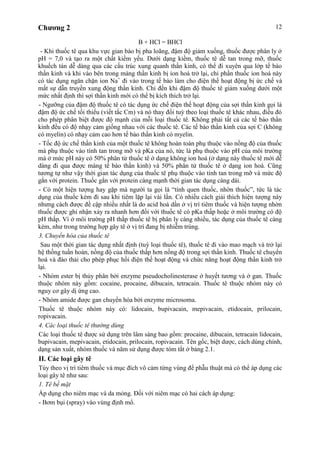 Chương 2 12
B + HCl = BHCl
- Khi thuốc tê qua khu vực gian bào bị pha loãng, đậm độ giảm xuống, thuốc được phân ly ở
pH = 7,0 và tạo ra một chất kiềm yếu. Dưới dạng kiềm, thuốc tê dễ tan trong mỡ, thuốc
khuếch tán dễ dàng qua các cấu trúc xung quanh thần kinh, có thể đi xuyên qua lớp tế bào
thần kinh và khi vào bên trong màng thần kinh bị ion hoá trở lại, chỉ phần thuốc ion hoá này
có tác dụng ngăn chặn ion Na+
đi vào trong tế bào làm cho điện thế hoạt động bị ức chế và
mất sự dẫn truyền xung động thần kinh. Chỉ đến khi đậm độ thuốc tê giảm xuống dưới một
mức nhất định thì sợi thần kinh mới có thể bị kích thích trở lại.
- Ngưỡng của đậm độ thuốc tê có tác dụng ức chế điện thế hoạt động của sợi thần kinh gọi là
đậm độ ức chế tối thiểu (viết tắc Cm) và nó thay đổi tuỳ theo loại thuốc tê khác nhau, điều đó
cho phép phân biệt được độ mạnh của mỗi loại thuốc tê. Không phải tất cả các tế bào thần
kinh đều có độ nhạy cảm giống nhau với các thuốc tê. Các tế bào thần kinh của sợi C (không
có myelin) có nhạy cảm cao hơn tế bào thần kinh có myelin.
- Tốc độ ức chế thần kinh của một thuốc tê không hoàn toàn phụ thuộc vào nồng độ của thuốc
mà phụ thuộc vào tính tan trong mỡ và pKa của nó, tức là phụ thuộc vào pH của môi trường
mà ở mức pH này có 50% phân tử thuốc tê ở dạng không ion hoá (ở dạng này thuốc tê mới dễ
dàng đi qua được màng tế bào thần kinh) và 50% phân tử thuốc tê ở dạng ion hoá. Cũng
tương tự như vậy thời gian tác dụng của thuốc tê phụ thuộc vào tính tan trong mỡ và mức độ
gắn với protein. Thuốc gắn với protein càng mạnh thời gian tác dụng càng dài.
- Có một hiện tượng hay gặp mà người ta gọi là “tính quen thuốc, nhờn thuốc”, tức là tác
dụng của thuốc kém đi sau khi tiêm lặp lại vài lần. Có nhiều cách giải thích hiện tượng này
nhưng cách được đề cập nhiều nhất là do acid hoá dần ở vị trí tiêm thuốc và hiện tượng nhờn
thuốc được ghi nhận xảy ra nhanh hơn đối với thuốc tê có pKa thấp hoặc ở môi trường có độ
pH thấp. Vì ở môi trường pH thấp thuốc tê bị phân ly càng nhiều, tác dụng của thuốc tê càng
kém, như trong trường hợp gây tê ở vị trí đang bị nhiễm trùng.
3. Chuyển hóa của thuốc tê
Sau một thời gian tác dụng nhất định (tuỳ loại thuốc tê), thuốc tê đi vào mao mạch và trở lại
hệ thống tuần hoàn, nồng độ của thuốc thấp hơn nồng độ trong sợi thần kinh. Thuốc tê chuyển
hoá và đào thải cho phép phục hồi điện thế hoạt động và chức năng hoạt động thần kinh trở
lại.
- Nhóm ester bị thủy phân bởi enzyme pseudocholinesterase ở huyết tương và ở gan. Thuốc
thuộc nhóm này gồm: cocaine, procaine, dibucain, tetracain. Thuốc tê thuộc nhóm này có
nguy cơ gây dị ứng cao.
- Nhóm amide được gan chuyển hóa bởi enzyme microsoma.
Thuốc tê thuộc nhóm này có: lidocain, bupivacain, mepivacain, etidocain, prilocain,
ropivacain.
4. Các loại thuốc tê thường dùng
Các loại thuốc tê được sử dụng trên lâm sàng bao gồm: procaine, dibucain, tetracain lidocain,
bupivacain, mepivacain, etidocain, prilocain, ropivacain. Tên gốc, biệt dược, cách dùng chính,
dạng sản xuất, nhóm thuốc và năm sử dụng được tóm tắt ở bảng 2.1.
II. Các loại gây tê
Tùy theo vị trí tiêm thuốc và mục đích vô cảm từng vùng để phẫu thuật mà có thể áp dụng các
loại gây tê như sau:
1. Tê bề mặt
Áp dụng cho niêm mạc và da mỏng. Đối với niêm mạc có hai cách áp dụng:
- Bơm bụi (spray) vào vùng định mổ.
 