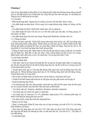 Chương 2 16
Gây tê tủy sống nghĩa là tiêm thuốc tê vào khoang dưới nhện hay khoang trong màng cứng để
gây ức chế dẫn truyền các rễ thần kinh tủy sống, kết quả làm mất cảm giác và vận động các
vùng do các rễ thần kinh đó chi phối.
5.2. Chỉ định
- Phẫu thuật bụng dưới: Ngang rốn trở xuống ví dụ như cắt ruột thừa, thoát vị bẹn...
- Các phẫu thuật sản phụ khoa: Cắt tử cung, cắt u nang buồng trứng, thông vòi trứng, mổ lấy
thai...
- Các phẫu thuật chi dưới: Chỉnh hình, mạch máu, cắt cụt, ghép da...
- Các phẫu thuật tiết niệu: Cắt nội soi u xơ tiền liệt tuyến qua niệu đạo, sỏi bàng quang, sỏi
niệu quản, sỏi thận.
- Các phẫu thuật tầng sinh môn trực tràng: Nang tuyến Bartholin, nứt hậu môn, trĩ...
5.3. Chống chỉ định
- Chống chỉ định tuyệt đối: Thiếu khối lượng tuần hoàn chưa bù đủ, sốc. Rối loạn đông máu
hoặc đang dùng thuốc chống đông. Nhiễm trùng tại chỗ chọc gây tê, nhiễm khuẩn huyết. Bất
thường giải phẫu mà không thể chọc tuỷ sống được. Bệnh tim nặng. Tăng áp lực nội sọ. Dị
ứng thuốc tê. Cao huyết áp nặng hoặc huyết áp quá thấp.
- Chống chỉ định tương đối: Bệnh nhân từ chối nếu đã giải thích rõ ràng và đầy đủ về ưu điểm
của kỹ thuật này. Đau đầu và đau cột sống. Viêm xương khớp.Ung thư di căn vào xương.
Bệnh mạch vành, nhồi máu cơ tim. Xơ mạch não. Trẻ em quá nhỏ dưới 5 tuổi.
5.4. Kỹ thuật tiến hành
- Chuẩn bị bệnh nhân
+ Tinh thần: Gây tê tuỷ sống là kỹ thuật đòi hỏi sự hợp tác tốt giữa bệnh nhân với người gây
mê. Do đó việc giải thích rõ chi tiết kỹ thuật cũng như các vấn đề có thể xảy ra trong cuộc mổ
sẽ làm bệnh nhân yên tâm.
+ Truyền dịch trước gây tê: Cần phải đặt đường tĩnh mạch một cách hệ thống trước khi tiến
hành gây tê. Thông thường lượng dịch này từ 10-15ml/kg dung dịch tinh thể đẳng trương.
Truyền dịch trước có 2 mục đích:
+ Bù lại dịch mà bệnh nhân còn thiếu trước mổ do nhịn ăn, uống hoặc mất nước.
+ Chuẩn bị bù khối lượng tuần hoàn do ức chế giao cảm gây giãn mạch sau khi gây tê.
- Chuẩn bị phương tiện, thuốc
+ Các phương tiện cấp cứu: bóng mmbu, mask thở oxy, đèn nội khí quản, ống nội khí quản
các số, canuyn Guedel, máy theo dõi. Máy thở (nếu có điều kiện)
+ Các thuốc cấp cứu: Atropine, ephédrine, dimedron, adrenalin, dopamine.
+ Các thuốc gây mê: thuốc mê, giãn cơ, giảm đau
+ Các thuốc gây tê: lidocaine 1%, 5%, péthidine, bupivacaine 0.5%, fentanyl phối hợp với
thuốc tê để tăng tác dụng giảm đau sau mổ...
+ Các dịch truyền: dung dịch tinh thể, dung dịch keo.
- Dụng cụ tê tuỷ sống:
+ Khay vô trùng gồm: Khăn lỗ, bơm tiêm các cỡ, kẹp sát trùng, cồn iode 0.5%-1%, cồn trắng
hoặc betadine, povidine...
+ Kim chọc tuỷ sống gồm các loại 25G, 27G, 29G, hiện nay đã có kim 32G. Kim càng nhỏ
thì càng hạn chế được tổn thương tổ chức và mất dịch não tuỷ. Các kim từ 27 - 32G phải có
kim dẫn đường.
- Tư thế bệnh nhân
 