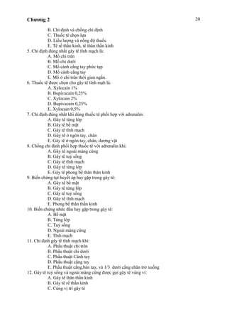 Chương 2 20
B. Chỉ định và chống chỉ định
C. Thuốc tê chọn lựa
D. Liều lượng và nồng độ thuốc
E. Tê rể thần kinh, tê thân thần kinh
5. Chỉ định đúng nhất gây tê tĩnh mạch là:
A. Mổ chi trên
B. Mổ chi dưới
C. Mổ cánh cẳng tay phức tạp
D. Mổ cánh cẳng tay
E. Mổ ở chi trên thời gian ngắn.
6. Thuốc tê được chọn cho gây tê tĩnh mạh là:
A. Xylocain 1%
B. Bupivacain 0,25%
C. Xylocain 2%
D. Bupivacain 0,25%
E. Xylocain 0,5%
7. Chỉ định đúng nhất khi dùng thuốc tê phối hợp với adrenalin:
A. Gây tê từng lớp
B. Gây tê bề mặt
C. Gây tê tĩnh mạch
D. Gây tê ở ngón tay, chân
E. Gây tê ở ngón tay, chân, dương vật
8. Chống chỉ định phối hợp thuốc tê với adrenalin khi:
A. Gây tê ngoài màng cứng
B. Gây tê tuỷ sống
C. Gây tê tĩnh mạch
D. Gây tê từng lớp
E. Gây tê phong bế thân thàn kinh
9. Biến chứng tụt huyết áp hay gặp trong gây tê:
A. Gây tê bề mặt
B. Gây tê từng lớp
C. Gây tê tuỷ sống
D. Gây tê tĩnh mạch
E. Phong bế thân thần kinh
10. Biến chứng nhức đầu hay gặp trong gây tê:
A. Bề mặt
B. Từng lớp
C. Tuỷ sống
D. Ngoài màng cứng
E. Tĩnh mạch
11. Chỉ định gây tê tĩnh mạch khi:
A. Phẩu thuật chi trên
B. Phẩu thuật chi dưới
C. Phẩu thuật Cánh tay
D. Phẩu thuật cẳng tay
E. Phẩu thuật cẳng,bàn tay, và 1/3 dưới cẳng chân trở xuống
12. Gây tê tuỷ sống và ngoài màng cứng được gọi gây tê vùng vì:
A. Gây tê thân thần kinh
B. Gây tê rể thần kinh
C. Cùng vị trí gây tê
 