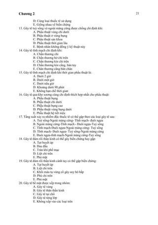 Chương 2 21
D. Cùng loại thuốc tê sử dụng
E. Giống nhau về biến chứng
13. Gây tê tuỷ sống và ngoài màng cứng được chống chỉ định khi:
A. Phẩu thuật vùng chi dưới
B. Phẩu thuật ở vùng bụng
C. Phẩu thuật sản khoa
D. Phẩu thuật thời gian lâu
E. Bệnh nhân không đồng ý kỹ thuật này
14. Gây tê tĩnh mạch chỉ định khi:
A. Chần thương chi
B. Chấn thương hở chi trên
C. Chấn thương kín chi trên
D. Chấn thương kín cẳng, bàn tay
E. Chân thương cẳng bàn chân
15. Gây tê tĩnh mạch chỉ định khi thời gian phẩu thuật là:
A. Dưới 2 giờ
B. Dưới một giờ
C. Dưới nữa giờ
D. Khoảng dưới 90 phút
E. Không hạn chế thời gian
16. Gây tê qua khe xương cùng chỉ định thích hợp nhất cho phẩu thuật:
A. Phẫu thuật bụng
B. Phẫu thuật chi dưới
C. Phẫu thuật bụng cao
D. Phẫu thuật vùng bụng dưới
E. Phẫu thuật hệ tiết niệu
17. Tầng suất xảy ra nhiểm độc thuốc tê có thể gặp theo các loại gây tê sau:
A. Tuỷ sống-Ngoài màng cứng- Tĩnh mạch- đuôi ngựa
B. Ngoài màng cứng-Tĩnh mạch - Đuôi ngựa-Tuỷ sống
C. Tĩnh mạch-Đuôi ngựa-Ngoài máng cứng- Tuỷ sống
D. Tĩnh mạch- Đuôi ngựa- Tuỷ sồng-Ngoài màng cứng
E. Đuôi ngựa-tĩnh mạch-Ngoài màng cứng-Tuỷ sống
18. Gây tê đám rối thần kinh có thể gây biến chứng hay gặp:
A. Tụt huyết áp
B. Đau đầu
C. Tràn khí phế mạc
D. Liệt chi trên
E. Phù mặt
19. Gây tê đám rối thần kinh cánh tay có thể gặp biến chứng:
A. Tụt huyết áp
B. Liệt chi trên
C. Khối máu tụ vùng cổ gây suy hô hấp
D. Phù chi trên
E. Phù mặt
20. Gây tê bề mặt được xếp trong nhóm:
A. Gây tê vùng
B. Gây tê thân thần kinh
C. Gây tê tại chổ
D. Gây tê từng lớp
E. Không xếp vào các loại trên
 