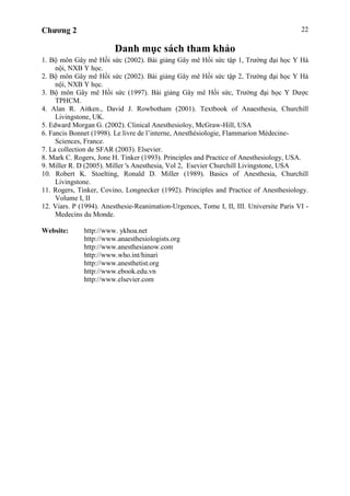 Chương 2 22
Danh mục sách tham khảo
1. Bộ môn Gây mê Hồi sức (2002). Bài giảng Gây mê Hồi sức tập 1, Trường đại học Y Hà
nội, NXB Y học.
2. Bộ môn Gây mê Hồi sức (2002). Bài giảng Gây mê Hồi sức tập 2, Trường đại học Y Hà
nội, NXB Y học.
3. Bộ môn Gây mê Hồi sức (1997). Bài giảng Gây mê Hồi sức, Trường đại học Y Dược
TPHCM.
4. Alan R. Aitken., David J. Rowbotham (2001). Textbook of Anaesthesia, Churchill
Livingstone, UK.
5. Edward Morgan G. (2002). Clinical Anesthesioloy, McGraw-Hill, USA
6. Fancis Bonnet (1998). Le livre de l’interne, Anesthésiologie, Flammarion Médecine-
Sciences, France.
7. La collection de SFAR (2003). Elsevier.
8. Mark C. Rogers, Jone H. Tinker (1993). Principles and Practice of Anesthesiology, USA.
9. Miller R. D (2005). Miller 's Anesthesia, Vol 2, Esevier Churchill Livingstone, USA
10. Robert K. Stoelting, Ronald D. Miller (1989). Basics of Anesthesia, Churchill
Livingstone.
11. Rogers, Tinker, Covino, Longnecker (1992). Principles and Practice of Anesthesiology.
Volume I, II
12. Viars. P (1994). Anesthesie-Reanimation-Urgences, Tome I, II, III. Universite Paris VI -
Medecins du Monde.
Website: http://www. ykhoa.net
http://www.anaesthesiologists.org
http://www.anesthesianow.com
http://www.who.int/hinari
http://www.anesthetist.org
http://www.ebook.edu.vn
http://www.elsevier.com
 