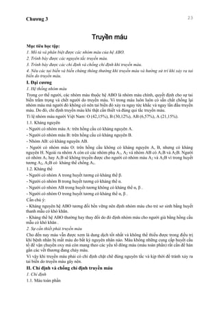 Chương 3 23
Truyền máu
Mục tiêu học tập:
1. Mô tả và phân biệt được các nhóm máu của hệ ABO.
2. Trình bày được các nguyên tắc truyền máu.
3. Trình bày được các chỉ định và chống chỉ định khi truyền máu.
4. Nêu các tai biến và biến chứng thông thường khi truyền máu và hướng xử trí khi xảy ra tai
biến do truyền máu.
I. Đại cương
1. Hệ thống nhóm máu
Trong cơ thể người, các nhóm máu thuộc hệ ABO là nhóm máu chính, quyết định cho sự tai
biến trầm trọng và chết người do truyền máu. Vì trong máu luôn luôn có sẵn chất chống lại
nhóm máu mà người đó không có nên tai biến đó xảy ra ngay tức khắc và ngay lần đầu truyền
máu. Do đó, chỉ định truyền máu khi thật cần thiết và đúng qui tắc truyền máu.
Tỉ lệ nhóm máu người Việt Nam: O (42,15%), B (30,12%), AB (6,57%), A (21,15%).
1.1. Kháng nguyên
- Người có nhóm máu A: trên hồng cầu có kháng nguyên A.
- Người có nhóm máu B: trên hồng cầu có kháng nguyên B.
- Nhóm AB: có kháng nguyên AB.
- Người có nhóm máu O: trên hồng cầu không có kháng nguyên A, B, nhưng có kháng
nguyên H. Ngoài ra nhóm A còn có các nhóm phụ A1, A2 và nhóm AB có A1B và A2B. Người
có nhóm A1 hay A1B sẽ không truyền được cho người có nhóm máu A2 và A2B vì trong huyết
tương A2, A2B có kháng thể chống A1.
1.2. Kháng thể
- Người có nhóm A trong huyết tương có kháng thể β.
- Người có nhóm B trong huyết tương có kháng thể α.
- Người có nhóm AB trong huyết tương không có kháng thể α, β .
- Người có nhóm O trong huyết tương có kháng thể α, β .
Cần chú ý:
- Kháng nguyên hệ ABO tương đối bền vững nên định nhóm máu cho trẻ sơ sinh bằng huyết
thanh mẫu có khó khăn.
- Kháng thể hệ ABO thường hay thay đổi do đó định nhóm máu cho người già bằng hồng cầu
mẫu có khó khăn .
2. Sự cần thiết phải truyền máu
Cho đến nay máu vẫn được xem là dung dịch tốt nhất và không thể thiếu được trong điều trị
khi bệnh nhân bị mất máu do bất kỳ nguyên nhân nào. Máu không những cung cấp huyết cầu
tố để vận chuyển oxy mà còn mang theo các yếu tố đông máu (máu toàn phần) rất cần để hàn
gắn các vết thương đang chảy máu.
Vì vậy khi truyền máu phải có chỉ định chặt chẽ đúng nguyên tắc và kịp thời để tránh xảy ra
tai biến do truyền máu gây nên.
II. Chỉ định và chống chỉ định truyền máu
1. Chỉ định
1.1. Máu toàn phần
 