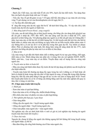 Chương 3 26
- Bạch cầu: Chết mau, sau một tuần lễ chỉ còn 50%, bạch cầu hạt chết trước. Tác dụng thực
bào của bạch cầu giảm hoặc mất sau 3-4 ngày.
- Tiểu cầu: Sau 24 giờ đã giảm và sau 7-10 ngày chết hết, khả năng co cục máu chỉ còn trong
vòng 72 giờ nhưng vai trò của thromboplastin còn tới ngày thứ 21.
1.2. Sự thay đổi chất điện giải
K+
tăng dần trong máu dự trữ, ngày thứ ba K+
đã tách khỏi hồng cầu . Vì vậy nên chú ý khi
truyền máu dự trữ cho người có bệnh tim.
2. Máu đông lạnh (Frozen blood , sang congelé)
Lấy máu, sau đó tách hồng cầu ra khỏi huyết tương, cho hồng cầu vào dung dịch glycérol sau
đó cất giữ ở nhiệt độ -700
C đến -800
C, khi nào dùng sưởi ấm lên ở nhiệt độ 370
C, tách
glycérol ra khỏi hồng cầu. Với phương pháp này người ta có thể cất giữ máu từ 6 tháng đến 3
năm, loại máu này có thể dự trữ với khối lượng lớn. Có thể truyền một thể tích lớn cho bất kỳ
bệnh nhân có nhóm máu nào mà không sợ nguy hiểm do tai biến truyền nhầm nhóm máu vì
các kháng thể α, β còn lại rất ít và bị phá hủy trong thời gian dự trữ. Tuy nhiên có nhược
điểm: Phải có phương tiện ướp lạnh, khi dùng hâm nóng để nâng nhiệt độ lên 37o
C, tách
glycérol rửa hồng cầu pha lại máu mà ít cơ sở điều trị làm được.
3. Máu tử thi
Lấy máu trong 6 giờ đầu khi bệnh nhân chết ở những người bị tai nạn giao thông, chết ngạt,
nhồi máu cơ tim. Muốn dùng máu này phải cấy vi trùng, làm các xét nghiệm SGOT, SGPT,
NH4, sinh hóa... Loại máu này có ưu điểm: Truyền được một số lượng lớn của cùng một
người cho.
4. Truyền máu tự thân và hoàn hồi
- Máu của cùng một bệnh nhân được lấy trước đó dự trữ (áp dụng mổ phiên) sau đó truyền lại
cho bệnh nhân đó.
- Truyền máu hoàn hồi thường áp dụng lấy ngay trong lúc mổ ở những ca vỡ lách hoặc cắt
lách có chuẩn bị hoặc trong cấp cứu như vỡ thai ngoài tử cung, vỡ tạng đặc trong chấn thương
bụng kín. Khi lấy máu phải dùng 8 lớp gạc để lọc và cho vào chai có dung dịch ACD. Trước
khi truyền phải kiểm tra có bị vỡ hồng cầu không bằng cách lấy một mẫu nghiệm để quay ly
tâm, thử vi trùng và sinh hóa.
IV. Chọn máu trước khi truyền
1. Đánh giá
- Xem chai máu có quá hạn không.
- Xem chai máu có bị vỡ hồng cầu, nhiễm khuẩn không.
- Đối chiếu chai máu với phiếu xin máu có phù hợp không.
2. Thử nghiệm phù hợp qua 3 giai đoạn
- Chéo từng phần:
+ Hồng cầu cho người cho + huyết tương người nhận.
+ Hồng cầu người nhận + huyết tương người cho.
- Chéo toàn phần: máu người cho + máu người nhận.
Xét nghiệm này cần soi dưới kính hiển vi mới có giá trị (xét nghiệm này thường do người
truyền máu làm trước khi truyền.)
3. Chọn chai máu
Nguyên tắc chung là hồng cầu người cho không ngưng kết bởi kháng thể trong huyết tương
của người nhận, cụ thể là:
- Bảo đảm hồng cầu sống bình thường của tế bào máu người cho.
 