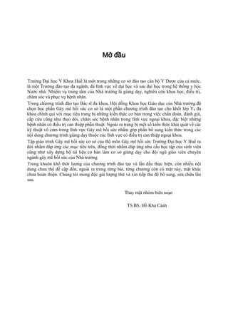 Mở đầu
Trường Đại học Y Khoa Huế là một trong những cơ sở đào tạo cán bộ Y Dược của cả nước,
là một Trường đào tạo đa ngành, đa lĩnh vực về đại học và sau đại học trong hệ thống y học
Nước nhà. Nhiệm vụ trung tâm của Nhà trường là giảng dạy, nghiên cứu khoa học, điều trị,
chăm sóc và phục vụ bệnh nhân.
Trong chương trình đào tạo Bác sĩ đa khoa, Hội đồng Khoa học Giáo dục của Nhà trường đã
chọn học phần Gây mê hồi sức cơ sở là một phần chương trình đào tạo cho khối lớp Y4 đa
khoa chính qui với mục tiêu trang bị những kiến thức cơ bản trong việc chẩn đoán, đánh giá,
cấp cứu cũng như theo dõi, chăm sóc bệnh nhân trong lĩnh vực ngoại khoa, đặc biệt những
bệnh nhân có điều trị can thiệp phẫu thuật. Ngoài ra trang bị một số kiến thức khái quát về các
kỹ thuật vô cảm trong lĩnh vực Gây mê hồi sức nhằm góp phần bổ sung kiến thức trong các
nội dung chương trình giảng dạy thuộc các lĩnh vực có điều trị can thiệp ngoại khoa.
Tập giáo trình Gây mê hồi sức cơ sở của Bộ môn Gây mê hồi sức Trường Đại học Y Huế ra
đời nhằm đáp ứng các mục tiêu trên, đồng thời nhằm đáp ứng nhu cầu học tập của sinh viên
cũng như xây dựng bộ tài liệu cơ bản làm cơ sở giảng dạy cho đội ngũ giáo viên chuyên
ngành gây mê hồi sức của Nhà trường.
Trong khuôn khổ thời lượng của chương trình đào tạo và lần đầu thực hiện, còn nhiều nội
dung chưa thể đề cập đến, ngoài ra trong từng bài, từng chương còn có mặt này, mặt khác
chưa hoàn thiện. Chúng tôi mong độc giả lượng thứ và xin tiếp thu để bổ sung, sửa chữa lần
sau.
Thay mặt nhóm biên soạn
TS.BS. Hồ Khả Cảnh
 