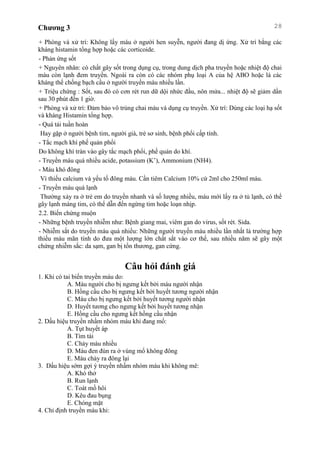 Chương 3 28
+ Phòng và xử trí: Không lấy máu ở người hen suyễn, người đang dị ứng. Xử trí bằng các
kháng histamin tổng hợp hoặc các corticoide.
- Phản ứng sốt
+ Nguyên nhân: có chất gây sốt trong dụng cụ, trong dung dịch pha truyền hoặc nhiệt độ chai
máu còn lạnh đem truyền. Ngoài ra còn có các nhóm phụ loại A của hệ ABO hoặc là các
kháng thể chống bạch cầu ở người truyền máu nhiều lần.
+ Triệu chứng : Sốt, sau đó có cơn rét run dữ dội nhức đầu, nôn mửa... nhiệt độ sẽ giảm dần
sau 30 phút đến 1 giờ.
+ Phòng và xử trí: Đảm bảo vô trùng chai máu và dụng cụ truyền. Xử trí: Dùng các loại hạ sốt
và kháng Histamin tổng hợp.
- Quá tải tuần hoàn
Hay gặp ở người bệnh tim, người già, trẻ sơ sinh, bệnh phổi cấp tính.
- Tắc mạch khí phế quản phổi
Do không khí tràn vào gây tắc mạch phổi, phế quản do khí.
- Truyền máu quá nhiều acide, potassium (K’), Ammonium (NH4).
- Máu khó đông
Vì thiếu calcium và yếu tố đông máu. Cần tiêm Calcium 10% cứ 2ml cho 250ml máu.
- Truyền máu quá lạnh
Thường xảy ra ở trẻ em do truyền nhanh và số lượng nhiều, máu mới lấy ra ở tủ lạnh, có thể
gây lạnh màng tim, có thể dẫn đến ngừng tim hoặc loạn nhịp.
2.2. Biến chứng muộn
- Những bệnh truyền nhiễm như: Bệnh giang mai, viêm gan do virus, sốt rét. Sida.
- Nhiễm sắt do truyền máu quá nhiều: Những người truyền máu nhiều lần nhất là trường hợp
thiếu máu mãn tính do đưa một lượng lớn chất sắt vào cơ thể, sau nhiều năm sẽ gây một
chứng nhiễm sắc: da sạm, gan bị tổn thương, gan cứng.
Câu hỏi đánh giá
1. Khi có tai biến truyền máu do:
A. Máu người cho bị ngưng kết bởi máu người nhận
B. Hồng cầu cho bị ngưng kết bởi huyết tương người nhận
C. Máu cho bị ngưng kết bởi huyết tương người nhận
D. Huyết tương cho ngưng kết bởi huyết tương nhận
E. Hồng cầu cho ngưng kết hồng cầu nhận
2. Dấu hiệu truyền nhầm nhóm máu khi đang mổ:
A. Tụt huyết áp
B. Tím tái
C. Chảy máu nhiều
D. Máu đen đùn ra ở vùng mổ không đông
E. Máu chảy ra đông lại
3. Dấu hiệu sớm gợi ý truyền nhầm nhóm máu khi không mê:
A. Khó thở
B. Run lạnh
C. Toát mồ hôi
D. Kêu đau bụng
E. Chóng mặt
4. Chỉ định truyền máu khi:
 