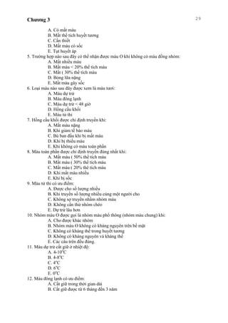 Chương 3 29
A. Có mất máu
B. Mất thể tích huyết tương
C. Cần thiết
D. Mất máu có sốc
E. Tụt huyết áp
5. Trường hợp nào sau đây có thể nhận được máu O khi không có máu đồng nhóm:
A. Mất nhiều máu
B. Mất máu < 20% thể tích máu
C. Mất ( 30% thể tích máu
D. Bỏng lữa nặng
E. Mất máu gây sốc
6. Loại máu nào sau đây được xem là máu tươi:
A. Máu dự trử
B. Máu đông lạnh
C. Máu dự trử < 48 giờ
D. Hồng cầu khối
E. Máu tử thi
7. Hồng cầu khối được chỉ định truyền khi:
A. Mất máu nặng
B. Khi giảm tế bào máu
C. Bù ban đầu khi bị mất máu
D. Khi bị thiếu máu
E. Khi không có máu toàn phần
8. Máu toàn phần được chỉ định truyền đúng nhất khi:
A. Mất máu ( 50% thể tích máu
B. Mất máu ( 30% thể tích máu
C. Mất máu ( 20% thê tích máu
D. Khi mất máu nhiều
E. Khi bị sốc
9. Máu tử thi có ưu điểm:
A. Được cho số lượng nhiều
B. Khi truyền số lượng nhiều cùng một người cho
C. Không sợ truyền nhầm nhóm máu
D. Không cần thử nhóm chéo
E. Dự trử lâu hơn
10. Nhóm máu O được gọi là nhóm máu phổ thông (nhóm máu chung) khi:
A. Cho được khác nhóm
B. Nhóm máu O không có kháng nguyên trên bề mặt
C. Không có kháng thể trong huyết tương
D. Không có kháng nguyên và kháng thể
E. Các câu trên đều đúng.
11. Máu dự trử cất giữ ở nhiệt độ:
A. 4-10o
C
B. 4-8o
C
C. 4o
C
D. 6o
C
E. 0o
C
12. Máu đông lạnh có ưu điểm:
A. Cất giữ trong thời gian dài
B. Cất giữ được từ 6 tháng đến 3 năm
 