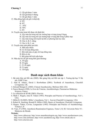 Chương 3 30
C. Cất giữ được 3 năm
D. Cất giữ được 6 tháng
E. Cất giứ được 1 năm
13. Máu đông lạnh cất giữ ở nhiệt độ:
A. 0o
C
B. 4o
C
C. -70o
C
D. 70o
C
E. 8o
C
14. Truyền máu hoàn hồi được chỉ định khi:
A. Lấy máu lại trong mổ các trường hợp vở tạng trong ổ bụng
B. Lấy máu lại trong mổ các trường hợp vở tạng đặt trong ổ phúc mạc
C. Lấy máu trong mổ truyền lại khi có phương tiện lọc máu
D. Câu A, B, C, đúng
E. Câu A, B, C, sai
15. Truyền máu toàn phần tươi khi:
A. Mất máu nhiều
B. Có rối loạn đông máu
C. Khi mất máu có gây rối loạn đông máu
D. Khi có sốc
E. Khi giảm thể tích tuần hoàn
16. Máu dự trử cất giữ trong thời gian khoảng:
A. 30 ngày
B. 28 ngày
C. 21-28 ngày
D. 21 ngày
E. 120 ngày
Danh mục sách tham khảo
1. Bộ môn Gây mê Hồi sức (2002). Bài giảng Gây mê Hồi sức tập 1, Trường đại học Y Hà
nội, NXB Y học.
2. Alan R. Aitken., David J. Rowbotham (2001). Textbook of Anaesthesia, Churchill
Livingstone, UK.
3. Edward Morgan G. (2002). Clinical Anesthesioloy, McGraw-Hill, USA
4. Fancis Bonnet (1998). Le livre de l’interne, Anesthésiologie, Flammarion Médecine-
Sciences, France.
5. La collection de SFAR (2003). Elsevier.
6. Mark C. Rogers, Jone H. Tinker (1993). Principles and Practice of Anesthesiology, Vol 1,
USA.
7. Miller R. D (2005). Miller 's Anesthesia, Vol 1, Esevier Churchill Livingstone, USA
8. Robert K. Stoelting, Ronald D. Miller (1989). Basics of Anesthesia, Churchill Livingstone.
9. Rogers, Tinker, Covino, Longnecker (1992). Principles and Practice of Anesthesiology.
Volume I, II
10. Viars. P (1994). Anesthesie-Reanimation-Urgences, Tome I, II, III. Universite Paris VI -
Medecins du Monde.
Website:
http://www.ykhoa.net, http://www.anaesthesiologists.org, http://www.anesthesianow.com,
http://www.who.int/hinari, http://www.anesthetist.org, http://www.ebook.edu.vn
http://www.elsevier.com
 