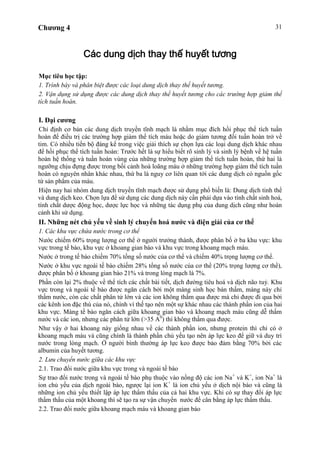 Chương 4 31
Các dung dịch thay thế huyết tương
Mục tiêu học tập:
1. Trình bày và phân biệt được các loại dung dịch thay thế huyết tương.
2. Vận dụng sử dụng được các dung dịch thay thế huyết tương cho các trường hợp giảm thể
tích tuần hoàn.
I. Đại cương
Chỉ định cơ bản các dung dịch truyền tĩnh mạch là nhằm mục đích hồi phục thể tích tuần
hoàn để điều trị các trường hợp giảm thể tích máu hoặc do giảm tương đối tuần hoàn trở về
tim. Có nhiều tiến bộ đáng kể trong việc giải thích sự chọn lựa các loại dung dịch khác nhau
để hồi phục thể tích tuần hoàn: Trước hết là sự hiểu biết rõ sinh lý và sinh lý bệnh về hệ tuần
hoàn hệ thống và tuần hoàn vùng của những trường hợp giảm thể tích tuần hoàn, thứ hai là
ngưỡng chịu đựng được trong bối cảnh hoà loãng máu ở những trường hợp giảm thể tích tuần
hoàn có nguyên nhân khác nhau, thứ ba là nguy cơ liên quan tới các dung dịch có nguồn gốc
từ sản phẩm của máu.
Hiện nay hai nhóm dung dịch truyền tĩnh mạch được sử dụng phổ biến là: Dung dịch tinh thể
và dung dịch keo. Chọn lựa để sử dụng các dung dịch này cần phải dựa vào tính chất sinh hoá,
tính chất dược động học, dược lực học và những tác dụng phụ của dung dịch cũng như hoàn
cảnh khi sử dụng.
II. Những nét chủ yếu về sinh lý chuyển hoá nước và điện giải của cơ thể
1. Các khu vực chứa nước trong cơ thể
Nước chiếm 60% trọng lượng cơ thể ở người trưởng thành, được phân bố ở ba khu vực: khu
vực trong tế bào, khu vực ở khoang gian bào và khu vực trong khoang mạch máu.
Nước ở trong tế bào chiếm 70% tổng số nước của cơ thể và chiếm 40% trọng lượng cơ thể.
Nước ở khu vực ngoài tế bào chiếm 28% tổng số nước của cơ thể (20% trọng lượng cơ thể),
được phân bố ở khoang gian bào 21% và trong lòng mạch là 7%.
Phần còn lại 2% thuộc về thể tích các chất bài tiết, dịch đường tiêu hoá và dịch não tuỷ. Khu
vực trong và ngoài tế bào được ngăn cách bởi một màng sinh học bán thấm, màng này chỉ
thấm nước, còn các chất phân tử lớn và các ion không thấm qua được mà chỉ được đi qua bởi
các kênh ion đặc thù của nó, chính vì thế tạo nên một sự khác nhau các thành phần ion của hai
khu vực. Màng tế bào ngăn cách giữa khoang gian bào và khoang mạch máu cũng dễ thấm
nước và các ion, nhưng các phân tử lớn (>35 A0
) thì không thấm qua được.
Như vậy ở hai khoang này giống nhau về các thành phần ion, nhưng protein thì chỉ có ở
khoang mạch máu và cũng chính là thành phần chủ yếu tạo nên áp lực keo để giữ và duy trì
nước trong lòng mạch. Ở người bình thường áp lực keo được bảo đảm bằng 70% bởi các
albumin của huyết tương.
2. Lưu chuyển nước giữa các khu vực
2.1. Trao đổi nước giữa khu vực trong và ngoài tế bào
Sự trao đổi nước trong và ngoài tế bào phụ thuộc vào nồng độ các ion Na+
và K+
, ion Na+
là
ion chủ yếu của dịch ngoài bào, ngược lại ion K+
là ion chủ yếu ở dịch nội bào và cũng là
những ion chủ yếu thiết lập áp lực thẩm thấu của cả hai khu vực. Khi có sự thay đổi áp lực
thẩm thấu của một khoang thì sẽ tạo ra sự vận chuyển nước để cân bằng áp lực thẩm thấu.
2.2. Trao đổi nước giữa khoang mạch máu và khoang gian bào
 