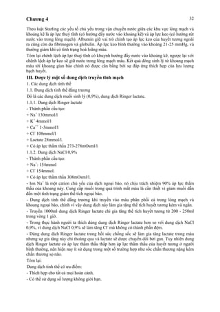 Chương 4 32
Theo luật Starling các yếu tố chủ yếu trong vận chuyển nước giữa các khu vực lòng mạch và
khoảng kẽ là áp lực thuỷ tĩnh (có hướng đẩy nước vào khoảng kẽ) và áp lực keo (có hướng rút
nước vào trong lòng mạch). Albumin giữ vai trò chính tạo áp lực keo của huyết tương ngoài
ra cũng còn do fibrinogen và globulin. Áp lực keo bình thường vào khoảng 21-25 mmHg, và
thường giảm khi có tình trạng hoà loãng máu.
Tóm lại chênh lệch áp lực thuỷ tĩnh có khuynh hướng đẩy nước vào khoảng kẽ, ngược lại với
chênh lệch áp lự keo sẽ giữ nước trong lòng mạch máu. Kết quả dòng sinh lý từ khoang mạch
máu tới khoang gian bào chính nó được cân bằng bởi sự đáp ứng thích hợp của lưu lượng
bạch huyết.
III. Dược lý một số dung dịch truyền tĩnh mạch
1. Các dung dịch tinh thể
1.1. Dung dịch tinh thể đẳng trương
Đó là các dung dịch muối sinh lý (0,9%), dung dịch Ringer lactate.
1.1.1. Dung dịch Ringer lactate
- Thành phần cấu tạo:
+ Na+
130mmol/l
+ K+
4mmol/l
+ Ca++
1-3mmol/l
+ Cl-
108mmol/l
+ Lactate 28mmol/l.
+ Có áp lực thẩm thấu 273-278mOsml/l
1.1.2. Dung dịch NaCl 0,9%
- Thành phần cấu tạo:
+ Na+
: 154mmol
+ Cl-
154mmol.
+ Có áp lực thẩm thấu 308mOsml/l.
- Ion Na+
là một cation chủ yếu của dịch ngoại bào, nó chịu trách nhiệm 90% áp lực thẩm
thấu của khoang này. Cung cấp muối trong quá trình mất máu là cần thiết vì giảm muối dẫn
đến một tình trạng giảm thể tích ngoại bào.
- Dung dịch tinh thể đẳng trương khi truyền vào máu phân phối cả trong lòng mạch và
khoang ngoại bào, chính vì vậy dung dịch này làm gia tăng thể tích huyết tương kém và ngắn.
- Truyền 1000ml dung dịch Ringer lactate chỉ gia tăng thể tích huyết tương từ 200 - 250ml
trong vòng 1 giờ.
- Trong thực hành người ta thích dùng dung dịch Ringer lactate hơn so với dung dịch NaCl
0,9%, vì dung dịch NaCl 0,9% sẽ làm tăng Cl-
mà không có thành phần đệm.
- Dùng dung dịch Ringer lactate trong hồi sức chống sốc sẽ làm gia tăng lactate trong máu
nhưng sự gia tăng này chỉ thoáng qua và lactate sẽ được chuyển đổi bởi gan. Tuy nhiên dung
dịch Ringer lactate có áp lực thẩm thấu thấp hơn áp lực thẩm thấu của huyết tương ở người
bình thường, nên hiện nay ít sử dụng trong một số trường hợp như sốc chấn thương nặng kèm
chấn thương sọ não.
Tóm lại:
Dung dịch tinh thể có ưu điểm:
- Thích hợp cho tất cả mọi hoàn cảnh.
- Có thể sử dụng số lượng không giới hạn.
 