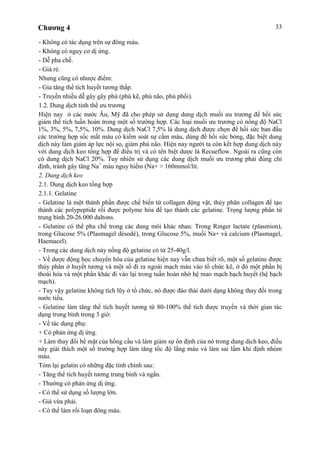 Chương 4 33
- Không có tác dụng trên sự đông máu.
- Không có nguy cơ dị ứng.
- Dễ pha chế.
- Giá rẻ.
Nhưng cũng có nhược điểm:
- Gia tăng thể tích huyết tương thấp.
- Truyền nhiều dễ gây gây phù (phù kẽ, phù não, phù phổi).
1.2. Dung dịch tinh thể ưu trương
Hiện nay ở các nước Âu, Mỹ đã cho phép sử dụng dung dịch muối ưu trương để hồi sức
giảm thể tích tuần hoàn trong một số trường hợp. Các loại muối ưu trương có nồng độ NaCl
1%, 3%, 5%, 7,5%, 10%. Dung dịch NaCl 7,5% là dung dịch được chọn để hồi sức ban đầu
các trường hợp sốc mất máu có kiểm soát sự cầm máu, dùng để hồi sức bỏng, đặc biệt dung
dịch này làm giảm áp lực nội sọ, giảm phù não. Hiện nay người ta còn kết hợp dung dịch này
với dung dịch keo tổng hợp để điều trị và có tên biệt dược là Recueflow. Ngoài ra cũng còn
có dung dịch NaCl 20%. Tuy nhiên sử dụng các dung dịch muối ưu trương phải đúng chỉ
định, tránh gây tăng Na+
máu nguy hiểm (Na+ > 160mmol/lít.
2. Dung dịch keo
2.1. Dung dịch keo tổng hợp
2.1.1. Gelatine
- Gelatine là một thành phần được chế biến từ collagen động vật, thủy phân collagen để tạo
thành các polypeptide rồi được polyme hóa để tạo thành các gelatine. Trọng lượng phân tử
trung bình 20-26.000 daltons.
- Gelatine có thể pha chế trong các dung môi khác nhau: Trong Ringer lactate (plasmion),
trong Glucose 5% (Plasmagel désodé), trong Glucose 5%, muối Na+ và calcium (Plasmagel,
Haemacel).
- Trong các dung dịch này nồng độ gelatine có từ 25-40g/l.
- Về dược động học chuyển hóa của gelatine hiện nay vẫn chưa biết rõ, một số gelatine được
thủy phân ở huyết tương và một số đi ra ngoài mạch máu vào tổ chức kẽ, ở đó một phần bị
thoái hóa và một phần khác đi vào lại trong tuần hoàn nhờ hệ mao mạch bạch huyết (hệ bạch
mạch).
- Tuy vậy gelatine không tích lũy ở tổ chức, nó được đào thải dưới dạng không thay đổi trong
nước tiểu.
- Gelatine làm tăng thể tích huyết tương từ 80-100% thể tích được truyền và thời gian tác
dụng trung bình trong 3 giờ.
- Về tác dụng phụ:
+ Có phản ứng dị ứng.
+ Làm thay đổi bề mặt của hồng cầu và làm giảm sự ổn định của nó trong dung dịch keo, điều
này giải thích một số trường hợp làm tăng tốc độ lắng máu và làm sai lầm khi định nhóm
máu.
Tóm lại gelatin có những đặc tính chính sau:
- Tăng thể tích huyết tương trung bình và ngắn.
- Thường có phản ứng dị ứng.
- Có thể sử dụng số lượng lớn.
- Giá vừa phải.
- Có thể làm rối loạn đông máu.
 