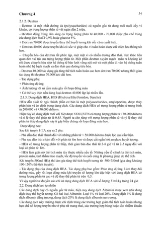 Chương 4 34
2.1.2. Dextran
- Dextran là một chất đường đa (polysaccharides) có nguồn gốc từ dung môi nuôi cấy vi
khuẩn, có trọng lượng phân tử vài ngàn đến 2 triệu.
- Dextran dùng trong lâm sàng có trọng lượng phân tử 40.000 - 70.000 được pha chế trong
các dung dịch NaCl 0,9% hoặc glucose 5%.
+ Dextran 70.000 được truyền thay thế huyết tương khi sốc chưa xuất hiện.
+ Dextran 40.000 được truyền khi có sốc vì giúp cho vi tuần hoàn được cải thiện lưu thông tốt
hơn.
- Chuyển hóa của dextran rất phức tạp, một mặt vì có nhiều đường đào thải, mặt khác liên
quan đến vai trò của trọng lượng phân tử. Một phần dextran xuyên mạch máu ra khoảng kẽ
rồi được chuyển hóa nhờ hệ thống tế bào lưới võng nội mô và một phần đi vào hệ thống tuần
hoàn nhờ hệ bạch mạch và đào thải qua đường tiêu hóa.
- Dextran 40.000 tác dụng gia tăng thể tích tuần hoàn cao hơn dextran 70.000 nhưng thời gian
tác dụng thì dextran 70.000 kéo dài hơn.
- Tác dụng phụ:
+ Phản ứng dị ứng.
+ Ảnh hưởng tới sự cầm máu gây rối loạn đông máu
+ Có thể suy thận nếu dùng loại dextran 40.000 lặp lại nhiều lần.
2.1.3. Dung dịch HEA, HES (HydroxyEthylAmidon, Starche)
HEA dẫn xuất từ ngô, thành phần cơ bản là một polysaccharides, amylopectine, được thủy
phân hóa và ổn định trong dung dịch. Các dung dịch HEA có trọng lượng phân tử trung bình
từ 200.000 và 450.000 daltons.
Hiện nay có dung dịch mới với biệt dược VOLUVEN có trọng lượng phân tử 130.000 daltons
và tỉ lệ thay thế phân tử là 0,45. Người ta cho rằng với trọng lượng phân tử và tỷ lệ thay thế
phân tử thấp dung dịch này ít gây biến chứng rối loạn đông máu hơn.
Dược động học:
Sau khi truyền HEA xảy ra 2 pha:
- Pha đầu đào thải nhanh đối với những phân tử < 50.000 daltons được lọc qua cầu thận.
- Pha sau đào thải chậm đối với phân tử lớn hơn và được cắt ngắn bởi amylaza huyết tương.
- HEA có trọng lượng phân tử thấp, thời gian bán đào thải từ 3-8 giờ và từ 2-5 ngày đối với
loại có phân tử lớn.
- HEA làm giãn nở thể tích máu tùy thuộc nhiều yếu tố. Những yếu tố chính là thể tích máu,
protein máu, tính thấm mao mạch, tốc độ truyền và cuối cùng là phương pháp đo thể tích.
Khi truyền 500ml HEA thì làm gia tăng thể tích huyết tương từ 500-750ml (gia tăng khoảng
100-150% thể tích truyền).
- Tác dụng phụ của dung dịch HEA. Tác dụng phụ bao gồm: Phản ứng dị ứng. Làm thay đổi
đường máu, gây rối loạn đông máu khi truyền số lượng lớn đặc biệt với dung dịch HEA có
trọng lượng phân tử cao và độ thay thế phân tử trên 0,5.
Vì vậy người ta khuyến cáo chỉ sử dụng dung dịch HEA với số lượng 33ml/kg trong 24 giờ
2.2. Dung dịch keo tự nhiên
Các dung dịch này có nguồn gốc từ máu, hiện nay dung dịch Albumin được xem như dung
dịch thay thế huyết tương. Có hai loại Albumin: Loại 4% và loại 20%. Dung dịch 4% là dung
dịch albumin đẳng trương, dung dịch 20% là dung dịch albumin ưu trương.
Các dung dịch này thường được chỉ định trong các trường hợp giảm thể tích tuần hoàn nhưng
hạn chế số lượng truyền như ở phụ nữ mang thai, các trường hợp bỏng hoặc sốc nhiễm khuẩn
 