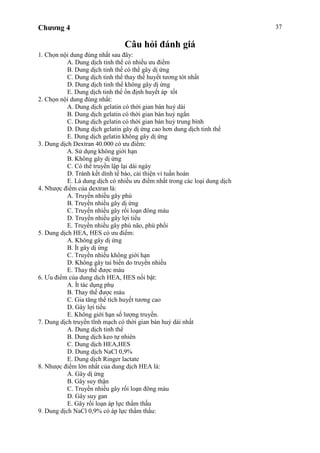 Chương 4 37
Câu hỏi đánh giá
1. Chọn nội dung đúng nhất sau đây:
A. Dung dịch tinh thể có nhiều ưu điểm
B. Dung dịch tinh thể có thể gây dị ứng
C. Dung dịch tinh thể thay thế huyết tương tót nhất
D. Dung dịch tinh thể không gây dị ứng
E. Dung dịch tinh thể ổn định huyết áp tốt
2. Chọn nội dung đúng nhất:
A. Dung dịch gelatin có thời gian bán huỷ dài
B. Dung dịch gelatin có thời gian bán huỷ ngắn
C. Dung dịch gelatin có thời gian bán huỷ trung bình
D. Dung dịch gelatin gây dị ứng cao hơn dung dịch tinh thể
E. Dung dịch gelatin không gây dị ứng
3. Dung dịch Dextran 40.000 có ưu điểm:
A. Sử dụng không giới hạn
B. Không gây dị ứng
C. Có thể truyền lập lại dài ngày
D. Tránh kết dính tế bào, cải thiện vi tuần hoàn
E. Là dung dịch có nhiều ưu điểm nhất trong các loại dung dịch
4. Nhược điểm của dextran là:
A. Truyền nhiều gây phù
B. Truyền nhiều gây dị ứng
C. Truyền nhiều gây rối loạn đông máu
D. Truyền nhiều gây lợi tiểu
E. Truyền nhiều gây phù não, phù phổi
5. Dung dịch HEA, HES có ưu điểm:
A. Không gây dị ứng
B. Ít gây dị ứng
C. Truyền nhiều không giới hạn
D. Không gây tai biến do truyền nhiều
E. Thay thế được máu
6. Ưu điểm của dung dịch HEA, HES nổi bật:
A. Ít tác dụng phụ
B. Thay thế được máu
C. Gia tăng thể tích huyết tương cao
D. Gây lợi tiểu
E. Không giới hạn số lượng truyền.
7. Dung dịch truyền tĩnh mạch có thời gian bán huỷ dài nhất
A. Dung dịch tinh thể
B. Dung dịch keo tự nhiên
C. Dung dịch HEA,HES
D. Dung dịch NaCl 0,9%
E. Dung dịch Ringer lactate
8. Nhược điểm lớn nhất của dung dịch HEA là:
A. Gây dị ứng
B. Gây suy thận
C. Truyền nhiều gây rối loạn đông máu
D. Gây suy gan
E. Gây rối loạn áp lực thẩm thấu
9. Dung dịch NaCl 0,9% có áp lực thẩm thấu:
 