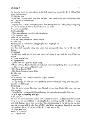 Chương 5 43
Da nhăn, tụt huyết áp, mạch nhanh, áp lực tĩnh mạch trung ương thấp, đái ít. Không khát,
không khô niêm mạc.
2.3. Cận lâm sàng
Cô đặc máu: Hct tăng, protit máu tăng. Na+
và Cl-
máu và nước tiểu bình thường hoặc giảm
nhẹ. Tăng urê và creatinin máu.
2.4. Điều trị
Cung cấp nước và NaCl, không bao giờ bù nước không chứa NaCl. Dùng bằng đường uống
hoặc truyền tĩnh mạch. Truyền tĩnh mạch khi có nôn nhiều.
3. Ứ nước ngoài tế bào
3.1. Nguyên nhân
+ Thận: viêm cầu thận cấp, viêm thận cấp và mãn.
+ Tim: suy tim ứ máu
+ Gan: xơ gan cổ trướng
+ Nội tiết: cường Aldosteron, cường Cortison
3.2. Lâm sàng
Tăng cân, phù da và niêm mạc, nặng gây phù phổi, tăng huyết áp.
3.3. Cận lâm sàng
Biểu hiện tình trạng pha loãng máu (giảm Hct, giảm protid máu), Na+
và Cl-
máu bình
thường.
3.4. Điều trị
Hạn chế dùng muối, hạn chế nước nếu kèm ứ nước trong tế bào, thuốc lợi tiểu, điều trị căn
nguyên..
4. Ứ nước trong tế bào
4.1. Nguyên nhân
- Quá tải nước hoặc giảm Na+
huyết tương:
+ Do sai sót trong điều trị: truyền quá nhiều dịch nhược trương không chứa NaCl, bệnh nhân
suy thận, suy gan, suy tim nhập nhiều nước.
+ Hội chứng tăng tiết ADH
+ Hội chứng tổn thương màng tế bào.
4.2. Lâm sàng
- Sợ nước.
- Rối loạn thần kinh, chuột rút, nhức đầu, co giật, mỏi mệt.
- Tăng cân nhẹ.
- Co giật do ngộ độc nước chỉ xuất hiện khi áp lực thẩm thấu huyết tương giảm nặng và Na+
máu nhỏ hơn 120 mEq/l.
4.3. Điều trị
- Hạn chế nước, lợi niệu thẩm thấu bằng Manitol, nếu suy thận thì cần thẩm phân phúc mạc
hoặc lọc máu.
- Cung cấp NaCl ưu trương khi bệnh nhân trong tình trạng nặng nhưng phải thận trọng.
III. Rối loạn thăng bằng điện giải
1. Rối loạn Na+
Rối loạn Na+
máu luôn đi kèm rối loạn nước và áp lực thẩm thấu (ALTT) của các khoang dịch
(trong tế bào lẫn ngoài tế bào). Vì vậy cần phải điều chỉnh hợp lý, chặt chẽ để duy trì lượng
nước bình thường ở các tổ chức của cơ thể. Thay đổi lượng nước và Na+
gây tổn hại các chức
năng các cơ quan, nhất là não. Thay đổi Na+
máu là hậu quả của sự thay đổi về xuất-nhập
cũng như thay đổi sự vận chuyển ion Na+
, K+
và nước toàn cơ thể.
1.1. Giảm Natri máu
Khi Na+
< 125 mEq/l
1.1.1. Nguyên nhân
 