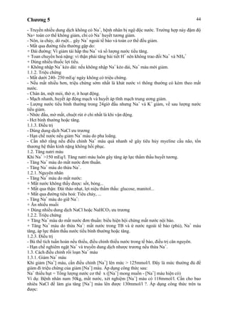 Chương 5 44
- Truyền nhiều dung dịch không có Na+
, bệnh nhân bị ngộ độc nước. Trường hợp này đậm độ
Na+ toàn cơ thể không giảm, chỉ có Na+
huyết tương giảm.
- Nôn, ỉa chảy, dò ruột... gây Na+
ngoài tế bào và toàn cơ thể đều giảm.
- Mất qua đường tiểu thường gặp do:
+ Đái đường: Vì giảm tái hấp thu Na+
và số lượng nước tiểu tăng.
+ Toan chuyển hoá nặng: vì thận phải tăng bài tiết H+
nên không trao đổi Na+
và NH4
+
+ Dùng nhiều thuốc lợi tiểu.
+ Không nhập Na+
kéo dài: nếu không nhập Na+
kéo dài, Na+
máu mới giảm.
1.1.2. Triệu chứng
- Mất dưới 240- 250 mEq/ ngày không có triệu chứng.
- Nếu mất nhiều hơn, triệu chứng sớm nhất là khát nước vì thông thường có kèm theo mất
nước.
- Chán ăn, mệt mỏi, thờ ơ, ít hoạt động.
- Mạch nhanh, huyết áp động mạch và huyết áp tĩnh mạch trung ương giảm.
- Lượng nước tiểu bình thường trong 24giờ đầu nhưng Na+
và K+
giảm, về sau lượng nước
tiểu giảm.
- Nhức đầu, mờ mắt, chuột rút ở chi nhất là khi vận động.
- Hct bình thường hoặc tăng.
1.1.3. Điều trị
- Dùng dung dịch NaCl ưu trương
- Hạn chế nước nếu giảm Na+
máu do pha loãng.
- Cần nhớ rằng nếu điều chỉnh Na+
máu quá nhanh sẽ gây tiêu hủy myeline cầu não, tổn
thương hệ thần kinh nặng không hồi phục.
1.2. Tăng natri máu
Khi Na+
>150 mEq/l. Tăng natri máu luôn gây tăng áp lực thẩm thấu huyết tương.
- Tăng Na+
máu do mất nước đơn thuần.
- Tăng Na+
máu do thừa Na+
.
1.2.1. Nguyên nhân
- Tăng Na+
máu do mất nước:
+ Mất nước không thấy được: sốt, bỏng...
+ Mất qua thận: Đái tháo nhạt, lợi niệu thẩm thấu: glucose, manitol...
+ Mất qua đường tiêu hoá: Tiêu chảy, ...
- Tăng Na+
máu do giữ Na+
:
+ Ăn nhiều muối
+ Dùng nhiều dung dịch NaCl hoặc NaHCO3 ưu trương
1.2.2. Triệu chứng
+ Tăng Na+
máu do mất nước đơn thuần: biểu hiện hội chứng mất nước nội bào.
+ Tăng Na+
máu do thừa Na+
: mất nước trong TB và ứ nước ngoài tế bào (phù), Na+
máu
tăng, áp lực thẩm thấu nước tiểu bình thường hoặc tăng.
1.2.3. Điều trị
- Bù thể tích tuần hoàn nếu thiếu, điều chỉnh thiếu nước trong tế bào, điều trị căn nguyên.
- Hạn chế nghiêm ngặt Na+
và truyền dung dịch nhược trương nếu thừa Na+
.
1.3. Cách điều chỉnh rối loạn Na+
máu
1.3.1. Giảm Na+
máu
Khi giảm [Na+
] máu, cần điều chỉnh [Na+
] lên mức > 125mmol/l. Đây là mức thường đủ để
giảm đi triệu chứng của giảm [Na+
] máu. Áp dụng công thức sau:
Na+
thiếu hụt = Tổng lượng nước cơ thể x ([Na+
] mong muốn - [Na+
] máu hiện có)
Ví dụ: Bệnh nhân nam 50kg, mất nước, xét nghiệm [Na+
] máu có 118mmol/l. Cần cho bao
nhiêu NaCl để làm gia tăng [Na+
] máu lên được 130mmol/l ?. Áp dụng công thức trên ta
được:
 