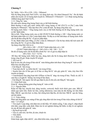 Chương 5 45
Na+
thiếu = 0,6 x 50 x (130 - 118) = 360mmol.
Nếu bù bằng dung dịch NaCl 0,9%, với dung dịch này 1lít chứa154mmol/l Na+
. Do đó bệnh
nhân cần truyền với số lượng dịch truyền là: 360mmol/l /154mmol/l = 2,4. Hoặc tương đương
2400ml dung dịch NaCl 0,9%.
1.3.2. Tăng Na+
máu
Do mất nước nhưng tổng lượng Natri của cơ thể bình thường.
Bình thường ở nam giới nước chiếm 60% trọng lượng cơ thể (TLCT) và [Na+
] máu bình
thường là 140mmol/l. Nếu dựa theo [Na+
] máu để tính. Áp dụng công thức sau:
Số lượng nước thiếu = Tổng lượng nước của cơ thể bình thường trừ đi tổng lượng nước của
cơ thể bệnh nhân.
Mà ta biết: Tổng lượng nước của cơ thể (TLNCT) bình thường x 140 = tổng lượng nước cơ
thể bệnh nhân hiện có x [Na+
] máu bệnh nhân. Từ đây ta có thể tính được số lượng nước thiếu
cần bù để đưa nồng độ Na+
về giá trị chấp nhận.
Ví dụ: Bệnh nhân nam 60kg, có [Na+
] máu là 160mmol/l. Cần bù bao nhiêu thể tích nước để
đưa nồng độ Na+
về giá trị chấp nhận được.
Áp dụng công thức trên ta có:
(60 x 0,6) x 140 = (TLNCT bệnh nhân hiện có) x 160
(TLNCT bệnh nhân hiện có = (60 x 0,6) x 140 / 160 = 31,5.
Do đó số lượng nước cần bù để điều chỉnh Na+ trở về giá trị chấp nhận là:
(60 x 0,6) - 31,5 = 4,5 lít.
Để thay thế lượng nước thiếu hụt này, dung dịch cần bù là dung dịch Dextrose 5% và bù
trong vòng 48 giờ. Hoặc truyền 95 ml/giờ.
2. Rối loạn K+
Kali là ion chủ yếu trong tế bào nên K+
máu không phản ánh được tổng lượng K+
toàn cơ thể.
Điều hòa cân bằng Kali:
- Cân bằng K+
bên trong:
+ Toan làm cho K+
ra, kiềm làm K+
vào trong tế bào.
+ Insulin làm cho tế bào gan và tế bào cơ tăng bắt K+
nên gây giảm K+
máu, (tùy theo liều
insulin sử dụng).
+ Catecholamin làm tăng hoạt tính ATPase và làm K+
tăng vào trong tế bào. Thuốc ức chế ổ
cảm thụ α, β ngăn K+
không vào trong tế bào được.
- Cân bằng K+
bên ngoài: bài tiết qua thận là yếu tố chủ yếu cân bằng K+
bên ngoài .
2.1. Giảm Kali máu
Giảm K+
nhưng không giảm tổng lượng K+
toàn cơ thể.
2.1.1. Nguyên nhân
Kiềm hô hấp hay chuyển hoá, dùng insulin, corticoid, thuốc kích thích giao cảm. Mất K+
nhiều qua nước tiểu: thuốc lợi tiểu, cường aldosteron, toan máu do đái đường, lợi tiểu thẩm
thấu. Mất K+
qua tiêu hoá: ỉa chảy, hội chứng kém hấp thu, dò tiêu hoá. Mất K+
qua da: bỏng,
mồ hôi nhiều
2.1.2. Triệu chứng
Phản ánh tăng phân cực màng tế bào gây tăng điện tích âm trong tế bào triệu chứng rõ khi K+
máu < 2,5 mEq/l.
+ Tim mạch: Loạn nhịp, trên điện tim có thể thấy: ST chênh xuống, T dẹt, sóng U, nhịp nhanh
trên thất, rung thất, xoắn đỉnh. Điện tim là xét nghiệm không thể thiếu và đây là xét nghiệm
tin cậy để theo dõi giảm K+
máu.
+ Hạ huyết áp tư thế.
+ Yếu cơ, mệt mỏi, táo bón, dị cảm, chuột rút.
+ Tiểu nhiều
2.1.3. Điều trị
Giảm hoặc ngăn chặn mất K+
, sửa chữa kiềm máu, cung cấp K+
.
 