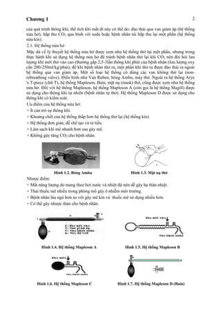 Chương 1 2
của quá trình thông khí, thể tích khí mất đi này có thể do: đào thải qua van giảm áp (hệ thống
nửa hở), hấp thu CO2 qua bình vôi soda hoặc bệnh nhân tái hấp thu lại một phần (hệ thống
nửa kín).
2.1. Hệ thống nửa hở
Mặc dù về lý thuyết hệ thống nửa hở được xem như hệ thống thở lại một phần, nhưng trong
thực hành khi sử dụng hệ thống nửa hở để tránh bệnh nhân thở lại khí CO2 nên đòi hỏi lưu
lượng khí mới thở vào cao (thường gấp 2,5-3lần thông khí phút của bệnh nhân (lưu lượng oxy
cần 200-250ml/kg/phút), để khi bệnh nhân thở ra, một phần khí thở ra được đào thải ra ngoài
hệ thống qua van giảm áp. Một số loại hệ thống có dùng các van không thở lại (non-
rebreathing valve). Điển hình như Van Ruben, bóng Ambu, máy thở. Ngoài ra hệ thống Arye
's T-piece (chữ T), hệ thống Mapleson, Bain, mặt nạ (mask) thở, cũng được xem như hệ thống
nửa hở. Đối với hệ thống Mapleson, hệ thống Mapleson A (còn gọi là hệ thống Magill) được
sử dụng cho thông khí tự nhiên (bệnh nhân tự thở). Hệ thống Mapleson D được sử dụng cho
thông khí có kiểm soát.
Ưu điểm của hệ thống nửa hở:
+ Ít cản trở sự thông khí.
+ Khoảng chết của hệ thống thấp hơn hệ thống thở lại (hệ thống kín)
+ Hệ thống đơn giản, dễ chế tạo và rẻ tiền.
+ Làm sạch khí mê nhanh hơn sau gây mê.
+ Không gây tăng CO2 cho bệnh nhân.
Hình 1.2. Bóng Ambu Hình 1.3. Mặt nạ thở
Nhược điểm:
+ Mất năng lượng do mang theo hơi nước và nhiệt độ nên dễ gây hạ thân nhiệt.
+ Thải thuốc mê nhiều trong phòng mổ gây ô nhiễm môi trường.
+ Bệnh nhân lâu ngủ hơn so với gây mê kín và thuốc mê sử dụng nhiều hơn.
+ Có thể gây nhược thán cho bệnh nhân.
Hình 1.4. Hệ thống Mapleson A Hình 1.5. Hệ thống Mapleson B
Hình 1.6. Hệ thống Mapleson C Hình 1.7. Hệ thống Mapleson D (Bain)
 