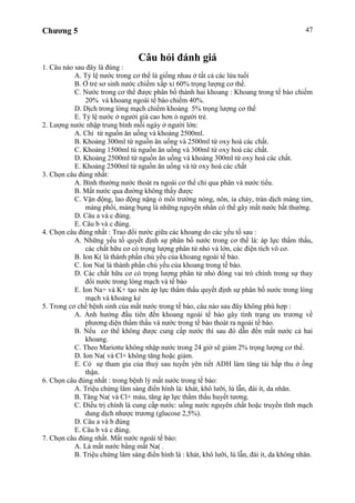 Chương 5 47
Câu hỏi đánh giá
1. Câu nào sau đây là đúng :
A. Tỷ lệ nước trong cơ thể là giống nhau ở tất cả các lứa tuổi
B. Ở trẻ sơ sinh nước chiếm xấp xỉ 60% trọng lượng cơ thể.
C. Nước trong cơ thể được phân bố thành hai khoang : Khoang trong tế bào chiếm
20% và khoang ngoài tế bào chiếm 40%.
D. Dịch trong lòng mạch chiếm khoảng 5% trọng lượng cơ thể
E. Tỷ lệ nước ở người già cao hơn ỏ người trẻ.
2. Lượng nước nhập trung bình mỗi ngày ở người lớn:
A. Chỉ từ nguồn ăn uống và khoảng 2500ml.
B. Khoảng 300ml từ nguồn ăn uống và 2500ml từ oxy hoá các chất.
C. Khoảng 1500ml tù nguồn ăn uống và 300ml từ oxy hoá các chất.
D. Khoảng 2500ml từ nguồn ăn uống và khoảng 300ml từ oxy hoá các chất.
E. Khoảng 2500ml từ nguồn ăn uống và từ oxy hoá các chất
3. Chọn câu đúng nhất:
A. Bình thường nước thoát ra ngoài cơ thể chỉ qua phân và nước tiểu.
B. Mất nước qua đường không thấy được
C. Vận động, lao động nặng ỏ môi trường nóng, nôn, ỉa chảy, tràn dịch màng tim,
màng phổi, màng bụng là những nguyên nhân có thể gây mất nước bất thường.
D. Câu a và c đúng.
E. Câu b và c đúng.
4. Chọn câu đúng nhất : Trao đổi nước giữa các khoang do các yếu tố sau :
A. Những yếu tố quyết định sự phân bố nước trong cơ thể là: áp lực thẩm thấu,
các chất hữu cơ có trọng lượng phân tử nhỏ và lớn, các điện tích vô cơ.
B. Ion K( là thành phần chủ yếu của khoang ngoài tế bào.
C. Ion Na( là thành phần chủ yếu của khoang trong tế bào.
D. Các chất hữu cơ có trọng lượng phân tử nhỏ đóng vai trò chính trong sự thay
đổi nước trong lòng mạch và tế bào
E. Ion Na+ và K+ tạo nên áp lực thẩm thấu quyết định sự phân bố nước trong lòng
mạch và khoảng kẻ
5. Trong cơ chế bệnh sinh của mất nước trong tế bào, câu nào sau đây không phù hợp :
A. Ảnh hưởng đầu tiên đến khoang ngoài tế bào gây tình trạng ưu trương về
phương diện thẩm thấu và nước trong tế bào thoát ra ngoài tế bào.
B. Nếu cơ thể không được cung cấp nước thì sau đó dẫn đến mất nước cả hai
khoang.
C. Theo Mariotte không nhập nước trong 24 giờ sẽ giảm 2% trọng lượng cơ thể.
D. Ion Na( và Cl+ không tăng hoặc giảm.
E. Có sự tham gia của thuỳ sau tuyến yên tiết ADH làm tăng tái hấp thu ở ống
thận.
6. Chọn câu đúng nhất : trong bệnh lý mất nước trong tế bào:
A. Triệu chứng lâm sàng điển hình là: khát, khô lưỡi, lú lẫn, đái ít, da nhăn.
B. Tăng Na( và Cl+ máu, tăng áp lực thẩm thấu huyết tương.
C. Điều trị chính là cung cấp nước: uống nước nguyên chất hoặc truyền tĩnh mạch
dung dịch nhược trương (glucose 2,5%).
D. Câu a và b đúng
E. Câu b và c đúng.
7. Chọn câu đúng nhất. Mất nước ngoài tế bào:
A. Là mất nước bằng mất Na( .
B. Triệu chứng lâm sàng điển hình là : khát, khô lưỡi, lú lẫn, đái ít, da không nhăn.
 