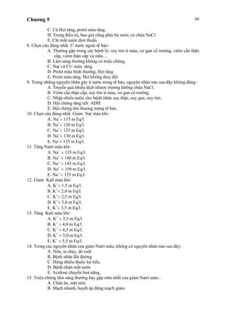 Chương 5 48
C. Có Hct tăng, protit máu tăng.
D. Trong điều trị, bao giờ cũng phải bù nước có chứa NaCl.
E. Chỉ mất nước đơn thuần
8. Chọn câu đúng nhất. Ứ nước ngoài tế bào:
A. Thường gặp trong các bệnh lý: suy tim ứ máu, xơ gan cổ trướng, viêm cầu thận
cấp, viêm thận cấp và mãn....
B. Lâm sàng thường không có triệu chứng.
C. Na( và Cl+ máu tăng.
D. Protit máu bình thường, Hct tăng
E. Protit máu tăng, Hct không thay đổi
9. Trong những nguyên nhân gây ứ nước trong tế bào, nguyên nhân nào sau đây không đúng :
A. Truyền quá nhiều dịch nhược trương không chứa NaCl.
B. Viêm cầu thận cấp, suy tim ứ máu, xơ gan cổ trướng.
C. Nhập nhiều nước cho bệnh nhân suy thận, suy gan, suy tim.
D. Hội chứng tăng tiết ADH
E. Hội chứng tổn thương màng tế bào.
10. Chọn câu đúng nhất. Giảm Na( máu khi:
A. Na 115 m Eq/l.
B. Na 120 m Eq/l.
C. Na 125 m Eq/l.
D. Na 130 m Eq/l.
E. Na 135 m Eq/l.
11. Tăng Natri máu khi:
A. Na 135 m Eq/l.
B. Na 140 m Eq/l.
C. Na 145 m Eq/l.
D. Na 150 m Eq/l.
E. Na 155 m Eq/l.
12. Giảm Kali máu khi:
A. K 1,5 m Eq/l.
B. K 2,0 m Eq/l.
C. K 2,5 m Eq/l.
D. K 3,0 m Eq/l.
E. K 3,5 m Eq/l.
13. Tăng Kali máu khi:
A. K 3,5 m Eq/l.
B. K 4,0 m Eq/l.
C. K 4,5 m Eq/l.
D. K 5,0 m Eq/l.
E. K 5,5 m Eq/l.
14. Trong các nguyên nhân của giảm Natri máu, không có nguyên nhân nào sau đây:
A. Nôn, ỉa chảy, dò ruột
B. Bệnh nhân đái đường
C. Dùng nhiều thuốc lợi tiểu.
D. Bệnh nhân mất nước
E. Acidose chuyển hoá nặng.
15. Triệu chứng lâm sàng thường hay gặp sớm nhất của giảm Natri máu :
A. Chán ăn, mệt mỏi.
B. Mạch nhanh, huyết áp động mạch giảm
 