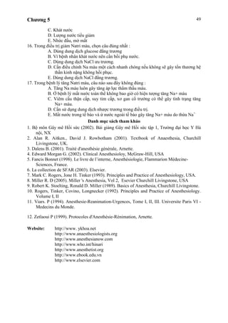 Chương 5 49
C. Khát nước
D. Lượng nước tiểu giảm
E. Nhức đầu, mờ mắt
16. Trong điều trị giảm Natri máu, chọn câu đúng nhất :
A. Dùng dung dịch glucose đẳng trương
B. Vì bệnh nhân khát nước nên cần bồi phụ nước.
C. Dùng dung dịch NaCl ưu trương.
D. Cần điều chỉnh Na máu một cách nhanh chóng nếu không sẽ gây tổn thương hệ
thần kinh nặng không hồi phục.
E. Dùng dung dịch NaCl đẳng trương.
17. Trong bệnh lý tăng Natri máu, câu nào sau đây không đúng :
A. Tăng Na máu luôn gây tăng áp lực thẩm thấu máu.
B. Ở bệnh lý mất nước toàn thể không bao giờ có hiện tượng tăng Na+ máu
C. Viêm cầu thận cấp, suy tim cấp, xơ gan cổ trướng có thể gây tình trạng tăng
Na+ máu.
D. Cần sử dụng dung dịch nhược trương trong điều trị.
E. Mất nước trong tế bào và ứ nước ngoài tế bào gây tăng Na+ máu do thừa Na+.
Danh mục sách tham khảo
1. Bộ môn Gây mê Hồi sức (2002). Bài giảng Gây mê Hồi sức tập 1, Trường đại học Y Hà
nội, NX
2. Alan R. Aitken., David J. Rowbotham (2001). Textbook of Anaesthesia, Churchill
Livingstone, UK.
3. Dalens B. (2001). Traité d'anesthésie générale, Arnette.
4. Edward Morgan G. (2002). Clinical Anesthesioloy, McGraw-Hill, USA
5. Fancis Bonnet (1998). Le livre de l’interne, Anesthésiologie, Flammarion Médecine-
Sciences, France.
6. La collection de SFAR (2003). Elsevier.
7. Mark C. Rogers, Jone H. Tinker (1993). Principles and Practice of Anesthesiology, USA.
8. Miller R. D (2005). Miller 's Anesthesia, Vol 2, Esevier Churchill Livingstone, USA
9. Robert K. Stoelting, Ronald D. Miller (1989). Basics of Anesthesia, Churchill Livingstone.
10. Rogers, Tinker, Covino, Longnecker (1992). Principles and Practice of Anesthesiology.
Volume I, II
11. Viars. P (1994). Anesthesie-Reanimation-Urgences, Tome I, II, III. Universite Paris VI -
Medecins du Monde.
12. Zetlaoui P (1999). Protocoles d'Anesthésie-Rénimation, Arnette.
Website: http://www. ykhoa.net
http://www.anaesthesiologists.org
http://www.anesthesianow.com
http://www.who.int/hinari
http://www.anesthetist.org
http://www.ebook.edu.vn
http://www.elsevier.com
 