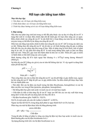 Chương 6 50
Rối loạn cân bằng toan kiềm
Mục tiêu học tập:
1. Nêu được các rối loạn cân bằng kiềm toan.
2. Chẩn đoán được các rối loạn cân bằng kiềm toan.
3. Trình bày được hướng xử trí các rối loạn thăng bằng kiềm toan.
I. Đại cương
Hầu như mọi phản ứng sinh hoá trong cơ thể đều phụ thuộc vào sự duy trì nồng độ ion H+
ở
trạng thái sinh lý và được điều chỉnh chặt chẽ để tránh gây rối loạn chức năng các cơ quan.
Điều chỉnh chính xác nồng độ ion H+
là cần thiết bởi vì hoạt động của toàn bộ các hệ thống
enzyme trong cơ thể đều bị tác động của nồng độ ion H+
.
Điều hoà cân bằng toan-kiềm chính là điều hoà nồng độ của ion H+
([H+
]) trong các dịch của
cơ thể. Những thay đổi nồng độ ion H+
dù rất nhỏ so với bình thường cũng đủ gây ra những
biến đổi lớn của các phản ứng bên trong tế bào: Một số phản ứng bị kích thích, một số phản
ứng bị ức chế. Vì vậy điều hoà nồng độ H+
là một trong những khía cạnh cơ bản của hằng
định nội môi. Thừa [H+
] gây toan làm bệnh nhân bị hôn mê và chết. Thiếu [H+
] gây ra kiềm
và bệnh nhân có thể chết trong các cơn co giật.
Bình thường nồng độ H+
ở dịch ngoại bào khoảng 4 x 10-8
Eq/l tương đương 40nmol/l
(40nEq/l).
Sự biểu thị của [H+
] bằng các giá trị của nó như thế không tiện lợi. Vì vậy người ta dùng khái
niệm pH để thay thế:
Hoặc pH = - log[H+
]
Theo công thức này cho ta thấy khi nồng độ ion H+
cao thì pH thấp và gây nhiễm toan, ngược
lại khi nồng độ ion H+
thấp thì pH cao và gây nhiễm kiềm. Sự điều chỉnh pH được thực hiện
bởi các thành phần sau:
- Thứ nhất: Bởi các hệ đệm của huyết tương (hệ đệm Bicarbonate, hemoglobine) và các hệ
đệm của khu vực trong tế bào (proteine, phosphate, hemoglobine).
+ Hệ thống đệm bao gồm một acide và muối của nó với một base mạnh.
+ Chất đệm là chất có khả năng lấy đi ion H+
hoặc ion OH-
khi các ion này xuất hiện trong
dung dịch và làm cho pH của dung dịch chỉ thay đổi rất ít.
+ Hệ đệm bicarbonat gồm: NaHCO3 / H2CO3
H2CO3 là một acide yếu nên rất ít phân ly thành H+
và HCO3-
Ngược lại hầu hết H2CO3 trong dung dịch phân ly ngay thành H2O và CO2 hoà tan.
Phản ứng của một hệ đệm được biểu thị bằng phương trình:
anion chất đệm
pH = pKa + log
Chất đệm
Trong đó pKa là hằng số phân ly riêng của từng hệ đệm tuỳ theo loại acide và muối của nó.
Bình thường pKa của hệ đệm bicarbonate là 6,1.
Áp dụng phương trình trên vào hệ đệm bicarbonate ta có:
H
pH
log
1
 