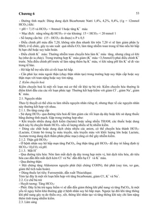 Chương 6 53
- Đường tĩnh mạch: Dùng dung dịch Bicarbonate Natri 1,4%, 4,2%, 8,4%, (1g = 12mmol
HCO3-) khi:
+ pH < 7,15 và HCO3- < 8mmol/ l hoặc tăng K+
máu
+ Mục đích: nâng nồng độ HCO3- ở vào khoảng: 15 < HCO3- < 20 mmol/ l
- Số lượng cần bù: (15 - HCO3- đo được) x P x 0,5
- Điều chỉnh pH máu đến 7,20, không nên đưa nhanh lên trên 7,20 vì sẽ làm giảm phân ly
HbO2 ở tổ chức, gây ra sản xuất quá nhiều CO2 làm tăng nhiễm toan trong tế bào nếu hô hấp
bị hạn chế hoặc suy tuần hoàn.
- Điều chỉnh K+
máu: Thường nhiễm toan chuyển hóa làm K+
máu tăng, nhưng cũng có khi
hạ (như do ỉa chảy). Trong trường hợp K+
máu giảm (K+
máu <3,5mmol/l) phải điều chỉnh K+
trước. Nếu điều chỉnh pH trước sẽ làm nặng thêm hạ K+
máu, vì khi nâng pH lên K+
sẽ đi vào
trong tế bào.
- Hô hấp hỗ trợ nếu khi có rối loạn hô hấp.
- Cần phải lọc máu ngoài thận (chạy thận nhân tạo) trong trường hợp suy thận cấp hoặc suy
thận mạn với toan nặng hoặc suy tim nặng.
2. Kiềm chuyển hoá
Kiềm chuyển hoá là một rối loạn mà cơ thể rất khó tự bù trừ. Kiềm chuyển hóa thường là
điểm khởi đầu của các rối loạn phức tạp: Thường kết hợp kiềm với giảm Cl-
, giảm Na+
, giảm
K+
máu.
2.1. Nguyên nhân
Theo lý thuyết có thể chia ra làm nhiều nguyên nhân riêng rẽ, nhưng thực tế các nguyên nhân
này thường kết hợp với nhau.
2.1.1. Do tăng cung cấp
- Sử dụng HCO3- qua đường tiêu hoá để làm giảm các rối loạn dạ dày hoặc khi sử dụng thuốc
bằng đường tĩnh mạch. Gặp trong trường hợp như:
+ Khi truyền nhiều dung dịch kiềm (lactate) hoặc uống nhiều THAM, các thuốc hoặc dung
dịch này bị chuyển thành HCO3- nếu số lượng nhiều sẽ bị nhiễm kiềm.
+ Dùng các chất hoặc dung dịch chứa nhiều các anion, có thể chuyển hóa thành HCO3-
(Lactate, Citrate bỏ trong lọ máu truyền, nếu truyền máu với khối lượng lớn hoặc Lactate,
Acetate trong dung dịch thẩm phân phúc mạc) cũng có thể gây nhiễm kiềm.
2.1.2. Thận giữ HCO3-
- Ở bệnh nhân suy hô hấp mạn tăng PaCO2, ống thận tăng giữ HCO3- để duy trì hằng định tỷ
HCO3-/ H2CO3 và pH.
2.1.3. Mất H+
- Qua đường tiêu hóa: Nôn làm mất dịch dạ dày trong hẹp môn vị, hút dịch tiêu hóa, dò tiêu
hóa cao dẫn đến mất dịch kèm Cl-
và Na+
dẫn đến hạ Cl-
và K+
máu.
- Qua đường thận:
+ Hội chứng tăng Aldosteron nguyên phát (hội chứng COHN), thứ phát (suy tim, xơ gan,
giảm thể tích tuần hoàn).
+ Dùng thuốc lợi tiểu: Furosemide, dẫn xuất Thiazidique.
Tóm lại đây là một rối loạn hỗn hợp với tăng bicarbonate, giảm Cl-
, K+
và Na+
.
2.2. Cơ chế bù trừ
- Huyết tương: Tăng HCO3-
- Phổi: Đây là bù trừ nguy hiểm vì sẽ dẫn đến giảm thông khí phế nang và tăng PaCO2, là một
yếu tố nguy hiểm khá thường gặp ở bệnh nhân suy hô hấp mạn. Ngược lại đôi khi tăng thông
khí phế nang gây ra do thiếu oxy, sốt, thông khí nhân tạo và tăng thông khí này chỉ làm nặng
thêm tình trạng nhiễm kiềm.
2.3. Lâm sàng
 