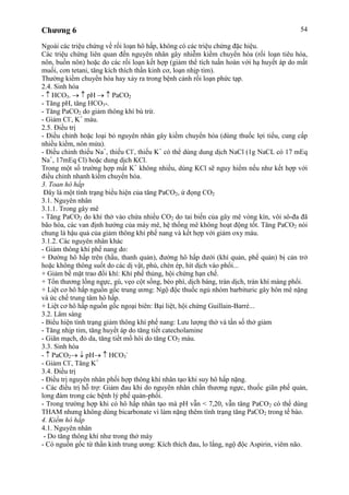 Chương 6 54
Ngoài các triệu chứng về rối loạn hô hấp, không có các triệu chứng đặc hiệu.
Các triệu chứng liên quan đến nguyên nhân gây nhiễm kiềm chuyển hóa (rối loạn tiêu hóa,
nôn, buồn nôn) hoặc do các rối loạn kết hợp (giảm thể tích tuần hoàn với hạ huyết áp do mất
muối, cơn tetani, tăng kích thích thần kinh cơ, loạn nhịp tim).
Thường kiềm chuyển hóa hay xảy ra trong bệnh cảnh rối loạn phức tạp.
2.4. Sinh hóa
- HCO3- pH PaCO2
- Tăng pH, tăng HCO3-.
- Tăng PaCO2 do giảm thông khí bù trừ.
- Giảm Cl-
, K+
máu.
2.5. Điều trị
- Điều chỉnh hoặc loại bỏ nguyên nhân gây kiềm chuyển hóa (dùng thuốc lợi tiểu, cung cấp
nhiều kiềm, nôn mửa).
- Điều chỉnh thiếu Na+
, thiếu Cl-
, thiếu K+
có thể dùng dung dịch NaCl (1g NaCL có 17 mEq
Na+
, 17mEq Cl) hoặc dung dịch KCl.
Trong một số trường hợp mất K+
không nhiều, dùng KCl sẽ nguy hiểm nếu như kết hợp với
điều chỉnh nhanh kiềm chuyển hóa.
3. Toan hô hấp
Đây là một tình trạng biểu hiện của tăng PaCO2, ứ đọng CO2
3.1. Nguyên nhân
3.1.1. Trong gây mê
- Tăng PaCO2 do khí thở vào chứa nhiều CO2 do tai biến của gây mê vòng kín, vôi sô-đa đã
bão hòa, các van định hướng của máy mê, hệ thống mê không hoạt động tốt. Tăng PaCO2 nói
chung là hậu quả của giảm thông khí phế nang và kết hợp với giảm oxy máu.
3.1.2. Các nguyên nhân khác
- Giảm thông khí phế nang do:
+ Đường hô hấp trên (hầu, thanh quản), đường hô hấp dưới (khí quản, phế quản) bị cản trở
hoặc không thông suốt do các dị vật, phù, chèn ép, hít dịch vào phổi...
+ Giảm bề mặt trao đổi khí: Khí phế thủng, hội chứng hạn chế.
+ Tổn thương lồng ngực, gù, vẹo cột sống, béo phì, dịch báng, tràn dịch, tràn khí màng phổi.
+ Liệt cơ hô hấp nguồn gốc trung ương: Ngộ độc thuốc ngủ nhóm barbituric gây hôn mê nặng
và ức chế trung tâm hô hấp.
+ Liệt cơ hô hấp nguồn gốc ngoại biên: Bại liệt, hội chứng Guillain-Barré...
3.2. Lâm sàng
- Biểu hiện tình trạng giảm thông khí phế nang: Lưu lượng thở và tần số thở giảm
- Tăng nhịp tim, tăng huyết áp do tăng tiết catecholamine
- Giãn mạch, đỏ da, tăng tiết mồ hôi do tăng CO2 máu.
3.3. Sinh hóa
- PaCO2 pH HCO3
-
- Giảm Cl-
, Tăng K+
3.4. Điều trị
- Điều trị nguyên nhân phối hợp thông khí nhân tạo khi suy hô hấp nặng.
- Các điều trị hỗ trợ: Giảm đau khi do nguyên nhân chấn thương ngực, thuốc giãn phế quản,
long đàm trong các bệnh lý phế quản-phổi.
- Trong trường hợp khi có hô hấp nhân tạo mà pH vẫn < 7,20, vẫn tăng PaCO2 có thể dùng
THAM nhưng không dùng bicarbonate vì làm nặng thêm tình trạng tăng PaCO2 trong tế bào.
4. Kiềm hô hấp
4.1. Nguyên nhân
- Do tăng thông khí như trong thở máy
- Có nguồn gốc từ thần kinh trung ương: Kích thích đau, lo lắng, ngộ độc Aspirin, viêm não.
 