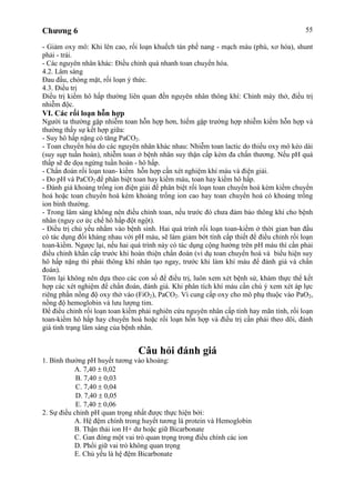 Chương 6 55
- Giảm oxy mô: Khi lên cao, rối loạn khuếch tán phế nang - mạch máu (phù, xơ hóa), shunt
phải - trái.
- Các nguyên nhân khác: Điều chỉnh quá nhanh toan chuyển hóa.
4.2. Lâm sàng
Đau đầu, chóng mặt, rối loạn ý thức.
4.3. Điều trị
Điều trị kiềm hô hấp thường liên quan đến nguyên nhân thông khí: Chỉnh máy thở, điều trị
nhiễm độc.
VI. Các rối loạn hỗn hợp
Người ta thường gặp nhiễm toan hỗn hợp hơn, hiếm gặp trường hợp nhiễm kiềm hỗn hợp và
thường thấy sự kết hợp giữa:
- Suy hô hấp nặng có tăng PaCO2.
- Toan chuyển hóa do các nguyên nhân khác nhau: Nhiễm toan lactic do thiếu oxy mô kéo dài
(suy sụp tuần hoàn), nhiễm toan ở bệnh nhân suy thận cấp kèm đa chấn thương. Nếu pH quá
thấp sẽ đe dọa ngừng tuần hoàn - hô hấp.
- Chẩn đoán rối loạn toan- kiềm hỗn hợp cần xét nghiệm khí máu và điện giải.
- Đo pH và PaCO2 để phân biệt toan hay kiềm máu, toan hay kiềm hô hấp.
- Đánh giá khoảng trống ion điện giải để phân biệt rối loạn toan chuyển hoá kèm kiềm chuyển
hoá hoặc toan chuyển hoá kèm khoảng trống ion cao hay toan chuyển hoá có khoảng trống
ion bình thường.
- Trong lâm sàng không nên điều chỉnh toan, nếu trước đó chưa đảm bảo thông khí cho bệnh
nhân (nguy cơ ức chế hô hấp đột ngột).
- Điều trị chủ yếu nhằm vào bệnh sinh. Hai quá trình rối loạn toan-kiềm ở thời gian ban đầu
có tác dụng đối kháng nhau với pH máu, sẽ làm giảm bớt tính cấp thiết để điều chỉnh rối loạn
toan-kiềm. Ngược lại, nếu hai quá trình này có tác dụng cộng hưởng trên pH máu thì cần phải
điều chỉnh khẩn cấp trước khi hoàn thiện chẩn đoán (ví dụ toan chuyển hoá và biểu hiện suy
hô hấp nặng thì phải thông khí nhân tạo ngay, trước khi làm khí máu để đánh giá và chẩn
đoán).
Tóm lại không nên dựa theo các con số để điều trị, luôn xem xét bệnh sử, khám thực thể kết
hợp các xét nghiệm để chẩn đoán, đánh giá. Khi phân tích khí máu cần chú ý xem xét áp lực
riêng phần nồng độ oxy thở vào (FiO2), PaCO2. Vì cung cấp oxy cho mô phụ thuộc vào PaO2,
nồng độ hemoglobin và lưu lượng tim.
Để điều chỉnh rối loạn toan kiềm phải nghiên cứu nguyên nhân cấp tính hay mãn tính, rối loạn
toan-kiềm hô hấp hay chuyển hoá hoặc rối loạn hỗn hợp và điều trị cần phải theo dõi, đánh
giá tình trạng lâm sàng của bệnh nhân.
Câu hỏi đánh giá
1. Bình thường pH huyết tương vào khoảng:
A. 7,40 0,02
B. 7,40 0,03
C. 7,40 0,04
D. 7,40 0,05
E. 7,40 0,06
2. Sự điều chỉnh pH quan trọng nhất được thực hiện bởi:
A. Hệ đệm chính trong huyết tương là protein và Hemoglobin
B. Thận thải ion H+ dư hoặc giữ Bicarbonate
C. Gan đóng một vai trò quan trọng trong điều chính các ion
D. Phổi giữ vai trò không quan trọng
E. Chủ yếu là hệ đệm Bicarbonate
 