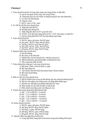 Chương 6 56
3. Toan chuyển hoá làm rối loạn chức năng của màng tế bào và dẫn đến:
A. Ion K+từ ngoài tế bào chạy vào trong tế bào
B. Tăng hiệu quả của các thuốc sử dụng trong hồi sức như adrenalin,..
C. Cơ tim ít bị ảnh hưởng.
D .Tăng K+máu .
E. Hạ Cl- máu và Na+ máu.
4. Cơ chế bù trừ khi toan chuyển hoá:
A. Thận đào thải HCO3-
B. Hô hấp giảm thông khí
C. Thận tăng đào thải ion H+ qua nước tiểu
D. Tế bào: Trao đổi qua màng giữa ion K+ và H+ làm nguy cơ giảm K+
E. Áp lực riêng phần khí CO2 của máu động mạch tăng.
5. Toan chuyển hoá khi:
A. HCO3- giảm, pH giảm, PaCO2 giảm.
B. pH giảm , HCO3- tăng, PaCO2 giảm.
C. pH tăng, HCO3- tăng, PaCO2 giảm.
D. pH giảm, HCO3- giảm, PaCO2 tăng.
E. pH giảm, HCO3- tăng, PaCO2 tăng.
6. Nguyên nhân toan chuyển hoá:
A. Do đái đường.
B. Do rượu và do nhịn đói
C. Nhiểm độc acid acetylsalicylic, ethylene-glycocol
D. Mất bicarbonate qua đường thận và đường tiêu hoá
E. Tất cả nguyên nhân kể trên .
7. Triệu chứng lâm sàng gợi ý của toan chuyển hoá:
A. Rối lạon ý thức với kích thích, co giật
B. Rối loạn nhịp tim
C. Thở nhanh, khó thở kiểu Kussmaul hoặc Cheyne-stokes.
D. Rối loạn huyết động
E. Đa niệu
8. Điều trị cấp cứu toan chuyển hoá:
A. Khi bị nhiễm toan ceton do đái đường cần cho uống hạ đường huyết
B. Nếu bị viêm phúc mạc không nên can thiệp phẩu thuật ngay.
C. Để thải các chất độc qua đường thận phải lọc máu
D. Điều chỉnh các rối loạn hô hấp và tuần hoàn
E. Điều chỉnh toan bằng cách cân bằng các ion
9. Truyền tĩnh mạch dung dịch Bicarbonate khi:
A. pH < 7,10 và HCO3 < 6 mmol/l
B. pH < 7,15 và HCO3 < 8 mmol/l
C. pH < 7,20 và HCO3 < 9 mmol/l
D. pH < 7,25 và HCO3 < 10 mmol/l
E. pH < 7,30 và HCO3 < 12 mmol/l
10. Kiềm chuyển hoá khi:
A. HCO3- giảm, pH giảm, PaCO2 giảm.
B. pH tăng, HCO3- tăng, PaCO2 giảm.
C. pH tăng, C giảm, PaCO2 tăng
D. pH tăng, HCO3- giảm, PaCO2 tăng
E. pH giảm, HCO3- tăng, PaCO2 tăng
11. Nguyên nhân hay gặp kểm chuyển hoá:
A. Cung cấp nhiều dung dịch acid amine trong nuôi dưỡng tĩnh mạch
 
