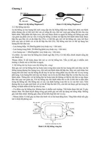 Chương 1 3
Hình 1.8. Hệ thống Mapleson E Hình 1.9. Hệ thống Mapleson F
2.2. Hệ thống nửa kín
Là hệ thống có lưu lượng khí mới cung cấp cho hệ thống thấp hơn thông khí phút của bệnh
nhân nhưng cần có khí mới thở vào có nồng độ oxy, khí mê vượt quá nồng độ tiêu thụ của
bệnh nhân. Một phần khí thừa (oxy, khí mê) được thoát ra ngoài hệ thống mê thông qua một
van giảm áp phần còn lại vẫn ở trong hệ thống và được tái hấp thu bởi bệnh nhân hoặc được
hấp thu qua bầu vôi sô đa (hấp thu CO2), vì thế khi gây mê với hệ thống mê, máy mê theo
kiểu này nên có bình vôi sô đa để hấp thu khí CO2. Hệ thống nửa kín có thể áp dụng lưu
lượng khí thở như sau:
- Lưu lượng thấp: 10-20ml/kg/phút (oxy hoặc oxy + khí nén).
- Lưu lượng trung bình: 20-40ml/kg/phút (oxy hoặc oxy + khí nén).
- Lưu lượng cao: > 60ml/kg/phút (oxy hoặc oxy + khí nén).
Ưu điểm: An toàn hơn hệ thống kín (tránh ngộ độc CO2). Có thể điều chỉnh nhanh nồng độ
các thuốc mê.
Nhược điểm: Ít tiết kiệm được khí mê so với hệ thống kín. Vẫn có thể gây ô nhiễm môi
trường vì thuốc mê có thể thải ra ngoài.
3. Hệ thống thở lại hoàn toàn (hệ thống kín, vòng)
Khi gây mê với hệ thống thở lại hoàn toàn (vòng kín) toàn bộ lưu lượng khí mới đưa vào hệ
thống tương đương lưu lượng (oxy, khí mê) mà bệnh nhân đã hấp thu. Hay nói cách khác lưu
lượng khí mới đưa vào hệ thống đủ để duy trì áp lực riêng phần của các khí mê và oxy trong
phế nang. Lưu lượng khí mới này tuỳ thuộc vào tỷ lệ các khí được hấp thu và tiêu thụ oxy của
bệnh nhân. Thông khí với hệ thống thở lại hoàn toàn thì không có bất kỳ khí thở ra nào được
đào thải qua van giảm áp. Với hệ thống này khi bệnh nhân thở ra tất cả khí thở ra đều nằm
trong hệ thống mê. Hệ thống này có các van định hướng (van thở ra và van thở vào). Trên
đường thở ra có gắn một bình vôi sô đa để hấp thu khí CO2, còn khí mê được giữ lại trong hệ
thống và bệnh nhân sẽ thở lại chu kỳ sau.
- Ưu điểm của hệ thống kín: Không làm ô nhiễm môi trường. Tiết kiệm được khí mê. Ít gây
nhược thán. Ổn định huyết động trong quá trình gây mê nếu áp dụng mê dòng thấp. Không
gây mất thân nhiệt. Không gây cháy nỗ do hỗn hợp khí mê và oxy.
- Nhược điểm: Có thể gây ưu thán nếu bình vôi sô đa hoạt động kém. Tăng thân nhiệt nếu gây
mê ở nhiệt độ phòng cao.
Hình 1.10. Hệ thống vòng kín
 