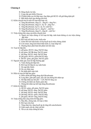 Chương 6 57
B. Dùng thuốc lợi tiểu
C. Cung cấp quá nhiều Glucose
D. Ở bệnh nhân suy hô hấp mạn, ống thận giữ HCO3- để giữ hằng định pH
E. Mất nhiều dịch qua đường tiêu hoá
12. Kiềm chuyển hoá là một rối loạn hỗn hợp với:
A. Tăng Bicarbonate, tăng Cl- , tăng K+, tăng Na+.
B. Tăng Bicarbonate, tăng Cl-, hạ K+, tăng Na+.
C. Tăng Bicarbonate, hạ Cl-, hạ K+,mất Na+.
D. Tăng Bicarbonate, hạ Cl-, tăng K+ , mất Na+
E. Tăng Bicarbonate, tăng Cl-, tăng K+, mất Na+
13. Triệu chứng lâm sàng của kiềm chuyển hoá:
A. Ngoài các triệu chứng về rối loạn hô hấp, tuần hoàn không có các triệu chứng
đặc hiệu
B. Rối loạn nổi bật là nôn, buồn nôn
C. Giảm thể tích tuần hoàn với hạ huyết áp là triệu chứng chính
D. Cơn tetani, tăng kích thích thần kinh cơ, loạn nhịp tim
E. Thường được phát hiện khi phân tích khí máu
14. Toan hô hấp khi:
A. pH giảm, HCO3- tăng, PaCO2 tăng
B. pH giảm, HCOḳ tăng, PaCO2 giảm
C. pH tăng, HCO3- tăng, PaCO2 tăng
D. pH giảm, HCO3- giảm,PaCO2 tăng
E. HCO3- giảm, pH giảm, PaCO2 giảm
15. Nguyên nhân gây toan hô hấp thường gặp:
A. Viêm đường hô hấp trên
B. Rối loạn hô hấp do suy tuần hoàn
C. Do ngộ độc thuốc
D. Do suy thận mạn
E. Do bệnh phổi mãn tính
16. Điều trị toan hô hấp bao gồm:
A. Điều chỉnh pH bằng dung dịch Bicarbonate
B. Long đàm ,giãn phế quản, nếu cần cho thông khí nhân tạo
C. Hô hấp nhân tạo khi pH < 7,20, PaCO2 tăng cao
D. Chông chỉ định các thuốc giảm đau
E. Thông khí nhân tạo kết hợp dùng Bicarbonate
17. Kiềm hô hấp khi:
A. HCO3- giảm, pH giảm, PaCO2 giảm
B. pH tăng, HCO3- tăng, PaCO2 giảm
C. pH tăng, HCO3- tăng, PaCO2 tăng
D. pH tăng, HCO3- giảm, PaCO2 tăng
E. pH giảm, HCO3- tăng, PaCO2 tăng
18. Triệu chứng lâm sàng kiềm hô hấp gồm:
A. Đau đầu, chóng mặt, rối loạn ý thức
B. Rối lạon tiêu hoá
C. Tăng nhịp tim, tăng huyết áp do tăng tiết catecholamin
D. Giãn mạch, đỏ dá, chảy mồ hôi
E. Tất cả các triệu chứng kể trên.
 