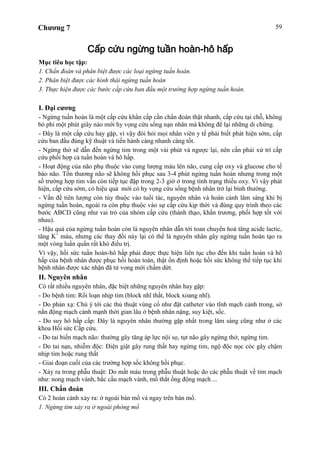 Chương 7 59
Cấp cứu ngừng tuần hoàn-hô hấp
Mục tiêu học tập:
1. Chẩn đoán và phân biệt được các loại ngừng tuần hoàn.
2. Phân biệt được các hình thái ngừng tuần hoàn
3. Thực hiện được các bước cấp cứu ban đầu một trường hợp ngừng tuần hoàn.
I. Đại cương
- Ngừng tuần hoàn là một cấp cứu khẩn cấp cần chẩn đoán thật nhanh, cấp cứu tại chỗ, không
bỏ phí một phút giây nào mới hy vọng cứu sống nạn nhân mà không để lại những di chứng.
- Đây là một cấp cứu hay gặp, vì vậy đòi hỏi mọi nhân viên y tế phải biết phát hiện sớm, cấp
cứu ban đầu đúng kỹ thuật và tiến hành càng nhanh càng tốt.
- Ngừng thở sẽ dẫn đến ngừng tim trong một vài phút và ngược lại, nên cần phải xử trí cấp
cứu phối hợp cả tuần hoàn và hô hấp.
- Hoạt động của não phụ thuộc vào cung lượng máu lên não, cung cấp oxy và glucose cho tế
bào não. Tổn thương não sẽ không hồi phục sau 3-4 phút ngừng tuần hoàn nhưng trong một
số trường hợp tim vẫn còn tiếp tục đập trong 2-3 giờ ở trong tình trạng thiếu oxy. Vì vậy phát
hiện, cấp cứu sớm, có hiệu quả mới có hy vọng cứu sống bệnh nhân trở lại bình thường.
- Vấn đề tiên lượng còn tùy thuộc vào tuổi tác, nguyên nhân và hoàn cảnh lâm sàng khi bị
ngừng tuần hoàn, ngoài ra còn phụ thuộc vào sự cấp cứu kịp thời và đúng quy trình theo các
bước ABCD cũng như vai trò của nhóm cấp cứu (thành thạo, khẩn trương, phối hợp tốt với
nhau).
- Hậu quả của ngừng tuần hoàn còn là nguyên nhân dẫn tới toan chuyển hoá tăng acide lactic,
tăng K+
máu, nhưng các thay đổi này lại có thể là nguyên nhân gây ngừng tuần hoàn tạo ra
một vòng luẩn quẩn rất khó điều trị.
Vì vậy, hồi sức tuần hoàn-hô hấp phải được thực hiện liên tục cho đến khi tuần hoàn và hô
hấp của bệnh nhân được phục hồi hoàn toàn, thật ổn định hoặc hồi sức không thể tiếp tục khi
bệnh nhân được xác nhận đã tử vong mới chấm dứt.
II. Nguyên nhân
Có rất nhiều nguyên nhân, đặc biệt những nguyên nhân hay gặp:
- Do bệnh tim: Rối loạn nhịp tim (block nhĩ thất, block xoang nhĩ).
- Do phản xạ: Chú ý tới các thủ thuật vùng cổ như đặt catheter vào tĩnh mạch cảnh trong, sờ
nắn động mạch cảnh mạnh thời gian lâu ở bệnh nhân nặng, suy kiệt, sốc.
- Do suy hô hấp cấp: Đây là nguyên nhân thường gặp nhất trong lâm sàng cũng như ở các
khoa Hồi sức Cấp cứu.
- Do tai biến mạch não: thường gây tăng áp lực nội sọ, tụt não gây ngừng thở, ngừng tim.
- Do tai nạn, nhiễm độc: Điện giật gây rung thất hay ngừng tim, ngộ độc nọc cóc gây chậm
nhịp tim hoặc rung thất
- Giai đoạn cuối của các trường hợp sốc không hồi phục.
- Xảy ra trong phẫu thuật: Do mất máu trong phẫu thuật hoặc do các phẫu thuật về tim mạch
như: nong mạch vành, bắc cầu mạch vành, mổ thắt ống động mạch ...
III. Chẩn đoán
Có 2 hoàn cảnh xảy ra: ở ngoài bàn mổ và ngay trên bàn mổ.
1. Ngừng tim xảy ra ở ngoài phòng mổ
 