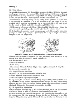 Chương 7 62
1.2. Hô hấp nhân tạo
Sau khi đã khai thông đường thở, cần phải kiểm tra xem bệnh nhân có thở không bằng cách
nhìn lồng ngực bệnh nhân. Nếu bệnh nhân không thở tiến hành ngay hô hấp nhân tạo. Phương
pháp hô hấp nhân tạo trong cấp cứu ban đầu ngoài bệnh viện thường được sử dụng phổ biến
là hà hơi thổi ngạt kiểu miệng - miệng hay miệng -mũi. Cách thực hiện như sau:
- Hô hấp nhân tạo kiểu miệng - miệng: Đặt lòng bàn tay lên trán bệnh nhân và đẩy đầu ngửa
ra sau, dùng ngón tay cái và ngón trỏ để bịt mũi bệnh nhân khi thổi hơi. Sau khi hít vào sâu,
người cấp cứu lấy miệng của mình ngậm kín toàn bộ miệng bệnh nhân và thổi mạnh hai hơi
(mỗi hơi kéo dài 1,5-2giây), sau đó thổi với nhịp khoảng 10-12 lần/ phút.
- Hô hấp nhân tạo kiểu miệng - mũi: Một tay khép miệng bệnh nhân lại, một tay giữ cho đầu
ngửa ra sau, người cấp cứu dùng miệng của mình ngậm vào mũi bệnh nhân và thổi.
Khi đã thực hiện các cách trên, mà vẫn không thấy ngực bệnh nhân phồng lên khi thổi thì
phải nghĩ có cản trở trong đường thở hoặc do áp lực thổi không đủ cần phải kiểm tra lại
đường thở và thực hiện đúng kỹ thuật.
Hình 7.5. Hô hấp nhân tạo kiểu miệng- miệng (trái) và kiểu miệng - mũi (phải)
Nếu hoàn cảnh cấp cứu xảy ra trong bệnh viện hay ở nơi có trang bị các phương tiện hô hấp
nhân tạo có thể dùng các phương tiện sau đây trong cấp cứu:
- Các ống kiểu Guedel, Brook.
- Ống có van như Godel.
- Mặt nạ (mask)
- Bóng cao su tự phồng kiểu Ambu có thể gắn với các ống hoặc mặt nạ trên để thông khí.
Ưu điểm của các phương tiện này:
- Chỉ dùng tay bóp bóng, nên đỡ mệt.
- Tránh tiếp xúc trực tiếp giữa người cứu chữa và nạn nhân
- Dễ dàng vừa hô hấp nhân tạo vừa di chuyển bệnh nhân.
- Có thể cung cấp thêm oxy trong khi thông khí.
Sau cấp cứu vài phút ban đầu nên tiến hành đặt nội khí quản (NKQ) để tiếp tục hô hấp nhân
tạo, đặt NKQ và hô hấp nhân tạo là phương tiện hô hấp hiệu quả nhất trong cấp cứu ngừng
tuần hoàn. Tuy nhiên người thực hiện thủ thuật đặt nội khí quản phải thành thạo, tránh thực
hiện lâu gây thiếu oxy làm cho tình trạng bệnh nhân càng nặng thêm.
1.3. Cấp cứu tuần hoàn (Circulation)
Cấp cứu tuần hoàn bằng cách hoặc là bóp tim ngoài lồng ngực hoặc là bóp tim trong lồng
ngực hay bóp tim qua cơ hoành (nếu đang phẫu thuật ở tầng trên ổ phúc mạc).
- Bóp tim ngoài lồng ngực: Đặt bệnh nhân nằm trên một mặt phẳng cứng, người cấp cứu quỳ
bên cạnh nạn nhân. Đặt 2 bàn tay chồng lên nhau vào vùng nửa dưới xương ức nạn nhân,
khuỷu tay thẳng, dùng trọng lực của thân qua 2 cánh tay đè xuống sao cho xương ức lún
 