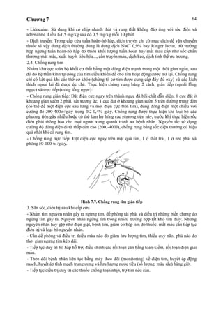 Chương 7 64
- Lidocaine: Sử dụng khi có nhịp nhanh thất và rung thất không đáp ứng với sốc điện và
adrenaline. Liều 1-1,5 mg/kg sau đó 0,5 mg/kg mỗi 10 phút.
- Dịch truyền: Trong cấp cứu tuần hoàn-hô hấp, dịch truyền chỉ có mục đích để vận chuyển
thuốc vì vậy dung dịch thường dùng là dung dịch NaCl 0,9% hay Ringer lactat, trừ trường
hợp ngừng tuần hoàn-hô hấp do thiếu khối lượng tuần hoàn hay mất máu cấp như sốc chấn
thương-mất máu, xuất huyết tiêu hóa..., cần truyền máu, dịch keo, dịch tinh thể ưu trương.
2.4. Chống rung tim
Nhằm khử cực toàn bộ khối cơ thất bằng một dòng điện mạnh trong một thời gian ngắn, sau
đó do hệ thần kinh tự động của tim điều khiển để cho tim hoạt động được trở lại. Chống rung
chỉ có kết quả khi các thớ cơ khỏe (chứng tỏ cơ tim được cung cấp đầy đủ oxy) và các kích
thích ngoại lai đã được ức chế. Thực hiện chống rung bằng 2 cách: gián tiếp (ngoài lồng
ngực) và trực tiếp (trong lồng ngực):
- Chống rung gián tiếp: Đặt điện cực ngay trên thành ngực đã bôi chất dẫn điện, 1 cực đặt ở
khoang gian sườn 2 phải, sát xương ức, 1 cực đặt ở khoang gian sườn 5 trên đường trung đòn
(có thể để một điện cực sau lưng và một điện cực trên tim), dùng dòng điện một chiều với
cường độ 200-400w/giây trong 0,2-0,4% giây. Chống rung được thực hiện khi loại bỏ các
phương tiện gây nhiễu hoặc có thể làm hư hỏng các phương tiện này, trước khi thực hiện sốc
điện phải thông báo cho mọi người xung quanh tránh xa bệnh nhân. Nguyên tắc sử dụng
cường độ dòng điện đi từ thấp đến cao (200J-400J), chống rung bằng sốc điện thường có hiệu
quả nhất khi có rung tim.
- Chống rung trực tiếp: Đặt điện cực ngay trên mặt quả tim, 1 ở thất trái, 1 ở nhĩ phải và
phóng 50-100 w /giây.
Hình 7.7. Chống rung tim gián tiếp
3. Săn sóc, điều trị sau khi cấp cứu
- Nhằm tìm nguyên nhân gây ra ngừng tim, đề phòng tái phát và điều trị những biến chứng do
ngừng tim gây ra. Nguyên nhân ngừng tim trong nhiều trường hợp rất khó tìm thấy. Những
nguyên nhân hay gặp như điện giật, bệnh tim, giảm co bóp tim do thuốc, mất máu cần tiếp tục
điều trị và loại bỏ nguyên nhân.
- Cần đề phòng và điều trị thiếu máu não do giảm lưu lượng tim, thiếu oxy não, phù não do
thời gian ngừng tim kéo dài.
- Tiếp tục duy trì hô hấp hỗ trợ, điều chỉnh các rối loạn cân bằng toan-kiềm, rối loạn điện giải
máu.
- Theo dõi bệnh nhân liên tục bằng máy theo dõi (monitoring) về điện tim, huyết áp động
mạch, huyết áp tĩnh mạch trung ương và lưu lượng nước tiểu (số lượng, màu sắc) hàng giờ.
- Tiếp tục điều trị duy trì các thuốc chống loạn nhịp, trợ tim nếu cần.
 