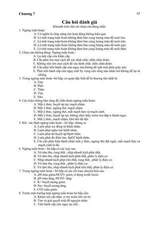 Chương 7 65
Câu hỏi đánh giá
Khoanh tròn chử cái chọn câu đúng nhất:
1. Ngừng tuần hoàn:
A. Có nghĩa là chức năng tim hoạt động không hiệu quả
B. Là tình trạng tuần hoàn không đảm bảo cung lượng máu để nuôi tim.
C. Là tình trạng tuần hoàn không đảm bảo cung lượng máu để nuôi não.
D. Là tình trạng tuần hoàn không đảm bảo cung lượng máu để nuôi gan.
E. Là tình trạng tuần hoàn không đảm bảo cung lượng máu để nuôi thận.
2. Chọn câu không đúng: Ngừng tuần hoàn :
A. Là một cấp cứu khẩn cấp.
B. Cần phải tìm mọi cách để xác định chắc chắn chẩn đoán.
C. Không nên tìm mọi cách để xác định chắc chắn chẩn đoán.
D. Cần phải tiến hành cấp cứu ngay mà không để mất một phút giây nào.
E. Phải tiến hành cấp cứu ngay mới hy vọng cứu sống nạn nhân mà không để lại di
chứng.
3. Trong ngừng tuần hoàn -hô hấp, cơ quan đặc biệt dễ bị thương tổn nhất là:
A. Gan
B. Phổi
C. Thận
D. Tim
E. Não
4. Các triệu chứng lâm sàng để chẩn đoán ngừng tuần hoàn:
A. Mất ý thức, huyết áp tụt, mạch chậm.
B. Mất ý thức ,ngừng thở, mạch chậm
C. Mất ý thức, ngừng thở, mất mạch bẹn và mạch cảnh.
D. Mất ý thức, huyết áp tụt, không nhìn thấy mõm tim đập ở thành ngực.
E. Mất ý thức, mạch chậm, khó thở dữ dội.
5. Khi xác định ngừng tuần hoàn - hô hấp, chúng ta:
A. Luôn phải soi đồng tử bệnh nhân.
B. Luôn phải nghe tim bệnh nhân.
C. Luôn phải đo huyết áp bệnh nhân.
D. Luôn phải đo điện tim, SpO2 bệnh nhân.
E. Chỉ cần phát hiện bệnh nhân mất ý thức, ngưng thở đột ngột, mất mạch bẹn và
mạch cảnh là đủ.
6. Ngừng tuần hoàn - hô hấp có các loại sau:
A. Vô tâm thu, rung thất , nhịp nhanh kịch phát thất.
B. Vô tâm thu, nhịp nhanh kịch phát thất, phân ly điện cơ.
C. Nhịp nhanh kịch phát trên thất, rung thất , phân ly điện cơ.
D. Vô tâm thu, rung thất , phân ly điện cơ.
E. Vô tâm thu, nhịp nhanh kịch phát trên thất, phân ly điện cơ.
7. Trong ngừng tuần hoàn - hô hấp có các rối loạn chuyển hóa sau:
A. pH máu giảm,HCO3- giảm, ứ đọng acide lactic.
B. pH máu tăng, HCO3- tăng.
C. K+ huyết tương giảm.
D. Na+ huyết tương tăng.
E. CO2 máu giảm.
8. Trước một trường hợp ngừng tuần hoàn hô hấp cần:
A. Khám xét cẩn thận, tỉ mỷ trước khi xử trí.
B. Tìm và giải quyết triệt để nguyên nhân.
C. Tiến hành cấp cứu ngay tại chỗ .
 