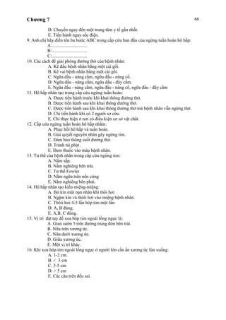 Chương 7 66
D. Chuyển ngay đến một trung tâm y tế gần nhất.
E. Tiến hành ngay sốc điện.
9. Anh chị hãy điền tên ba bước ABC trong cấp cứu ban đầu của ngừng tuần hoàn hô hấp:
A:...............................
B:...............................
C:...............................
10. Các cách để giải phóng đường thở của bệnh nhân:
A. Kê đầu bệnh nhân bằng một cái gối.
B. Kê vai bệnh nhân bằng một cái gối.
C. Ngữa đầu - nâng cằm, ngữa đầu - nâng cổ.
D. Ngữa đầu - nâng cằm, ngữa đầu - đẩy cằm.
E. Ngữa đầu - nâng cằm, ngữa đầu - nâng cổ, ngữa đầu - đẩy cằm
11. Hô hấp nhân tạo trong cấp cứu ngừng tuần hoàn:
A. Được tiến hành trước khi khai thông đường thở.
B. Được tiến hành sau khi khai thông đường thở.
C. Được tiến hành sau khi khai thông đường thở mà bệnh nhân vẫn ngừng thở.
D. Chỉ tiến hành khi có 2 người sơ cứu.
E. Chỉ thực hiện ở nơi có điều kiện cơ sở vật chất.
12. Cấp cứu ngừng tuần hoàn hô hấp nhằm:
A. Phục hồi hô hấp và tuần hoàn.
B. Giải quyết nguyên nhân gây ngừng tim.
C. Đảm bảo thông suốt đường thở.
D. Tránh tái phát .
E. Đem thuốc vào máu bệnh nhân.
13. Tư thế của bệnh nhân trong cấp cứu ngừng tim:
A. Nằm sấp.
B. Nằm nghiêng bên trái.
C. Tư thế Fowler
D. Nằm ngữa trên nền cứng
E. Nằm nghiêng bên phải.
14. Hô hấp nhân tạo kiểu miệng-miệng:
A. Bịt kín mũi nạn nhân khi thổi hơi
B. Ngậm kín và thôíi hơi vào miệng bệnh nhân.
C. Thôíi hơi 4-5 lần bóp tim một lần.
D. A, B đúng.
E. A,B, C đúng.
15. Vị trí đặt tay để xoa bóp tim ngoài lồng ngực là:
A. Gian sườn 5 trên đường trung đòn bên trái.
B. Nữa trên xương ức.
C. Nữa dưới xương ức.
D. Giữa xương ức.
E. Một vị trí khác.
16. Khi xoa bóp tim ngoài lồng ngực ở người lớn cần ấn xương ức lún xuống:
A. 1-2 cm.
B. < 3 cm
C. 3-5 cm
D. > 5 cm
E. Các câu trên đều sai.
 