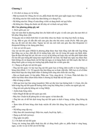 Chương 1 4
4. Chỉ định sử dụng các hệ thống
- Mặt nạ (mask) hở: Dùng cho trẻ em, phẫu thuật nhỏ thời gian ngắn (ngày nay ít dùng).
- Hệ thống nửa hở: Khi muốn bảo đảm không có ứ đọng CO2,
- Hệ thống nửa kín: Dùng về mùa đông và khi sử dụng thuốc mê quý hiếm.
- Hệ thống kín: Dùng cho thuốc mê dễ cháy nổ và thuốc mê quý hiếm.
III. Các phương pháp gây mê
1. Định nghĩa gây mê
Gây mê toàn thân là phương pháp làm cho bệnh mất tri giác và mất cảm giác đau tạm thời có
hồi phục bằng dược chất.
Trong gây mê có nhiều hình thái vô cảm khác nhau tùy thuộc vào từng loại thuốc sử dụng.
Ví dụ: Mất tri giác rồi dẫn đến mất cảm giác đau như khí nitric oxide (N2O). Mất cảm giác
đau sau đó mới mê như ether. Ngược lại mê sâu mới mất cảm giác đau như thiopental (vì
thiopental không có tác dụng giảm đau).
2. Gây mê nội khí quản
Gây mê nội khí quản (NKQ) là phương pháp được thực hiện bằng cách đặt một ống thông
làm bằng cao su hay chất dẽo đi từ miệng hoặc mũi vào tới trong khí quản của bệnh nhân.
Qua đó đưa hỗn hợp khí mê, khí nén và oxy từ hệ thống mê hoặc máy mê đến phổi bệnh nhân
rồi trao đổi qua màng phế nang-mao mạch phổi để vào máu. Kỹ thuật này ngày nay được thực
hiện không chỉ sử dụng thuốc mê hô hấp mà ngay cả sử dụng thuốc mê tĩnh mạch, đặc biệt có
dùng thuốc giãn cơ trong các trường hợp phẫu thuật lớn và thời gian dài.
2.1. Dụng cụ để gây mê nội khí quản
- Ống nội khí quản: Có hai loại ống nội khí quản loại có bóng chèn (cuff) và loại không có
bóng chèn (Hình 1.11). Về nguyên liệu làm bằng cao su hoặc chất dẽo. Mỗi loại có cỡ số khác
nhau thích hợp cho từng bệnh nhân về đường kính cũng như chiều dài của ống.
- Đèn soi thanh quản: Có hai phần: Phần cán: Tròn, rộng dài từ 15-16cm. Phần lưỡi đèn: Có
nhiều loại khác nhau (tham khảo thêm ở chương kỹ thuật đặt nội khí quản)
- Một số dụng cụ khác:
+ Một que kim loại làm nòng (mandrin): Một sợi dây kim loại đường kính 1-1,5mm, khi cần
luồn trong ống nội khí quản để hướng chiều cong hay thẳng theo ý muốn của người gây mê.
+ Ống nối (nối giữa hệ thống mê và ống NKQ).
+ Ambu hoặc bóng mềm.
+ Kềm Magill để đặt nội khí quản qua mũi.
- Máy hút: Chuẩn bị để phòng khi có trào ngược và hút đàm dãi.
+ Ống hút các cỡ để hút dịch trong ống nội khí quản và dịch ở họng, miệng. Ống thông dạ
dày.
+ Bơm tiêm để bơm bóng chèn hoặc mèche để chèn khi dùng ống nội khí quản không có
cuff.
+ Hệ thống cung cấp oxy.
+ Máy theo dõi (monitoring): Điện tim, mạch, huyết áp, SpO2 ...
+ Dụng cụ đè lưỡi (airway).
+ Ống nghe tim phổi.
2.2. Chỉ định mê nội khí quản
Trong các trường hợp phẫu thuật kéo dài có dùng thuốc giãn cơ, phẫu thuật ở vùng bụng,
ngực, sọ não và các tư thế cản trở hô hấp.
 