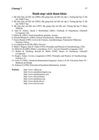 Chương 7 67
Danh mục sách tham khảo
1. Bộ môn Gây mê Hồi sức (2002). Bài giảng Gây mê Hồi sức tập 1, Trường đại học Y Hà
nội, NXB Y học.
2. Bộ môn Gây mê Hồi sức (2002). Bài giảng Gây mê Hồi sức tập 2, Trường đại học Y Hà
nội, NXB Y học.
3. Bộ môn Gây mê Hồi sức (1997). Bài giảng Gây mê Hồi sức, Trường đại học Y Dược
TPHCM.
4. Alan R. Aitken., David J. Rowbotham (2001). Textbook of Anaesthesia, Churchill
Livingstone, UK.
5. Dalens B. (2001). Traité d'anesthésie générale, Arnette.
6. Edward Morgan G. (2002). Clinical Anesthesioloy, McGraw-Hill, USA
7. Fancis Bonnet (1998). Le livre de l’interne, Anesthésiologie, Flammarion Médecine-
Sciences, France.
8. La collection de SFAR (2003). Elsevier.
9. Mark C. Rogers, Jone H. Tinker (1993). Principles and Practice of Anesthesiology, USA.
10. Miller R. D (2005). Miller 's Anesthesia, Vol 2, Esevier Churchill Livingstone, USA
11. Robert K. Stoelting, Ronald D. Miller (1989). Basics of Anesthesia, Churchill
Livingstone.
12. Rogers, Tinker, Covino, Longnecker (1992). Principles and Practice of Anesthesiology.
Volume I, II
13. Viars. P (1994). Anesthesie-Reanimation-Urgences, Tome I, II, III. Universite Paris VI -
Medecins du Monde.
14. Zetlaoui P (1999). Protocoles d'Anesthésie-Rénimation, Arnette.
Website: http://www. ykhoa.net
http://www.anaesthesiologists.org
http://www.anesthesianow.com
http://www.who.int/hinari
http://www.anesthetist.org
http://www.ebook.edu.vn
http://www.elsevier.com
 