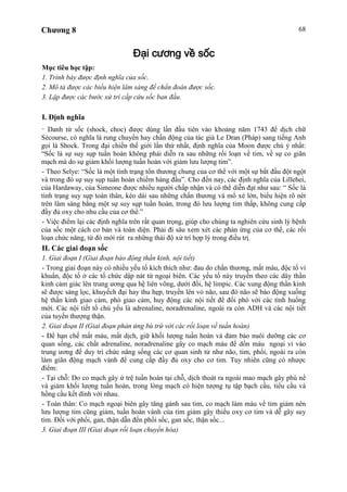 Chương 8 68
Đại cương về sốc
Mục tiêu học tập:
1. Trình bày được định nghĩa của sốc.
2. Mô tả được các biểu hiện lâm sàng để chẩn đoán được sốc.
3. Lập được các bước xử trí cấp cứu sốc ban đầu.
I. Định nghĩa
- Danh từ sốc (shock, choc) được dùng lần đầu tiên vào khoảng năm 1743 để dịch chữ
Sécourse, có nghĩa là rung chuyển hay chấn động của tác giả Le Dran (Pháp) sang tiếng Anh
gọi là Shock. Trong đại chiến thế giới lần thứ nhất, định nghĩa của Moon được chú ý nhất:
“Sốc là sự suy sụp tuần hoàn không phải diễn ra sau những rối loạn về tim, về sự co giãn
mạch mà do sự giảm khối lượng tuần hoàn với giảm lưu lượng tim”.
- Theo Selye: “Sốc là một tình trạng tổn thương chung của cơ thể với một sự bắt đầu đột ngột
và trong đó sự suy sụp tuần hoàn chiếm hàng đầu”. Cho đến nay, các định nghĩa của Lillehei,
của Hardaway, của Simeone được nhiều người chấp nhận và có thể diễn đạt như sau: “ Sốc là
tình trạng suy sụp toàn thân, kéo dài sau những chấn thương và mổ xẻ lớn, biểu hiện rõ nét
trên lâm sàng bằng một sự suy sụp tuần hoàn, trong đó lưu lượng tim thấp, không cung cấp
đầy đủ oxy cho nhu cầu của cơ thể.”
- Việc điểm lại các định nghĩa trên rất quan trọng, giúp cho chúng ta nghiên cứu sinh lý bệnh
của sốc một cách cơ bản và toàn diện. Phải đi sâu xem xét các phản ứng của cơ thể, các rối
loạn chức năng, từ đó mới rút ra những thái độ xử trí hợp lý trong điều trị.
II. Các giai đoạn sốc
1. Giai đoạn I (Giai đoạn báo động thần kinh, nội tiết)
- Trong giai đoạn này có nhiều yếu tố kích thích như: đau do chấn thương, mất máu, độc tố vi
khuẩn, độc tố ở các tổ chức dập nát từ ngoại biên. Các yếu tố này truyền theo các dây thần
kinh cảm giác lên trung ương qua hệ liên võng, dưới đồi, hệ limpic. Các xung động thần kinh
sẽ được sàng lọc, khuyếch đại hay thu hẹp, truyền lên vỏ não, sau đó não sẽ báo động xuống
hệ thần kinh giao cảm, phó giao cảm, huy động các nội tiết để đối phó với các tình huống
mới. Các nội tiết tố chủ yếu là adrenaline, noradrenaline, ngoài ra còn ADH và các nội tiết
của tuyến thượng thận.
2. Giai đoạn II (Giai đoạn phản ứng bù trừ với các rối loạn về tuần hoàn)
- Để hạn chế mất máu, mất dịch, giữ khối lượng tuần hoàn và đảm bảo nuôi dưỡng các cơ
quan sống, các chất adrenaline, noradrenaline gây co mạch máu để dồn máu ngoại vi vào
trung ương để duy trì chức năng sống các cơ quan sinh tử như não, tim, phổi, ngoài ra còn
làm giãn động mạch vành để cung cấp đầy đủ oxy cho cơ tim. Tuy nhiên cũng có nhược
điểm:
- Tại chỗ: Do co mạch gây ứ trệ tuần hoàn tại chỗ, dịch thoát ra ngoài mao mạch gây phù nề
và giảm khối lượng tuần hoàn, trong lòng mạch có hiện tượng tụ tập bạch cầu, tiểu cầu và
hồng cầu kết dính với nhau.
- Toàn thân: Co mạch ngoại biên gây tăng gánh sau tim, co mạch làm máu về tim giảm nên
lưu lượng tim cũng giảm, tuần hoàn vành của tim giảm gây thiếu oxy cơ tim và dễ gây suy
tim. Đối với phổi, gan, thận dẫn đến phổi sốc, gan sốc, thận sốc...
3. Giai đoạn III (Giai đoạn rối loạn chuyển hóa)
 