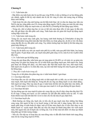 Chương 8 70
1.3.1. Tuần hoàn não
- Đặc điểm của tuần hoàn não là sau khi qua vòng Willis ở nền sọ không có sự lưu thông giữa
các nhánh, nghĩa là bất kỳ một nhánh nào bị tắc thì vùng tổ chức não tương ứng sẽ không
được nuôi dưỡng.
- Tuần hoàn lên não chịu ảnh hưởng của hệ thần kinh thực vật và chịu tác dụng trực tiếp của
PaCO2 (áp lực riêng phần của CO2 trong máu động mạch), PaCO2 càng cao máu lên não càng
nhiều, khi PaCO2 thấp các mạch máu co, nếu PaCO2 (25mmHg thì báo động nguy hiểm).
- Trong sốc, nhờ có phản ứng bảo vệ của cơ thể nên máu được dồn về não ngay từ đầu nên
não vẫn giữ được cho đến phút cuối cùng. Tuần hoàn não chỉ giảm khi huyết áp động mạch
xuống thấp và kéo dài.
1.3.2. Tuần hoàn vành trong sốc
Trong sốc các mạch máu vành giãn, lưu lượng vành bình thường là 210ml/phút sẽ tăng lên
đến 1200ml/phút trong điều kiện đặc biệt như thiếu oxy hoặc gắng sức, do đó cơ tim vẫn được
cung cấp đầy đủ oxy đến phút cuối cùng. Tuy nhiên trường hợp tim bệnh lý thì khả năng này
giảm hoặc không có.
1.3.3. Tuần hoàn phổi trong sốc
Trong sốc do thiếu oxy nên các mạch máu phổi bị co thắt, máu qua phổi khó khăn, lưu lượng
máu bị giảm. Ở giai đoạn cuối, các mạch máu phổi giãn rộng và trơ, máu bị ứ trệ và phổi chứa
đầy máu.
1.3.4. Tuần hoàn qua hệ thống tạng
Trong sốc giai đoạn đầu, tuần hoàn qua các tạng giảm từ 20-40% so với mức cũ, sự giảm này
song song với giảm lưu lượng tim, kể cả tuần hoàn qua động mạch gan, tĩnh mạch cửa. Sang
giai đoạn sốc không hồi phục, các tĩnh mạch, đặc biệt tĩnh mạch mạc treo, tĩnh mạch lách,
tĩnh mạch cửa sẽ giãn to và chứa đầy máu, tạo nên một khối lượng lớn máu bị giam giữ trong
hệ thống tạng.
2. Thay đổi vi tuần hoàn trong sốc
Trong sốc có thể phân chia phản ứng của vi tuần hoàn thành 3 giai đoạn:
2.1. Giai đoạn thần kinh
Giai đoạn đầu của sốc các động mạch nhỏ và tĩnh mạch nhỏ co thắt, các cơ tròn trước và sau
mao mạch, tĩnh mạch nhỏ khép lại. Trong khi đó các ống sau động mạch và các shunt động -
tĩnh mạch mở rộng. Như vậy máu đi qua vi tuần hoàn rất khó nên tim phải làm việc nhiều, dễ
suy. Tổ chức ngoại vi sẽ thiếu oxy vì máu qua mao mạch ít và đi qua đường tắt (qua shunt).
2.2. Giai đoạn thể dịch
Sự lưu thông qua các mao mạch bị giảm sút, cung cấp oxy cho tổ chức cũng như đào thải CO2
bị rối loạn, ứ đọng axít lactic và axít carbonic tại chỗ dẫn đến nhiễm toan tại chỗ. Vi tuần
hoàn nhiễm toan mất tính đàn hồi và trơ ra làm cho tốc độ máu đi qua chậm hơn.
2.3. Giai đoạn huyết cầu
- Bình thường các hồng cầu, bạch cầu và tiểu cầu đi qua mạch máu theo những lớp thẳng
song song, bên ngoài là lớp vỏ áo huyết tương vì thế nên mất ít năng lượng. Khi các mao
mạch giãn rộng và tuần hoàn đi chậm, một số tế bào máu (bạch cầu và tiểu cầu) chạy ra sát
thành mạch và xuyên mạch. Ban đầu các tiểu cầu chụm lại thành từng đám vào vách mạch
máu, bên ngoài tiểu cầu là bạch cầu và hồng cầu. Các tế bào máu kết dính với nhau tạo thành
từng đám gọi là hiện tượng sludge.
- Nếu sốc vẫn tiếp tục sẽ hoạt hóa các men đông máu và dẫn đến hình thành tình trạng đông
máu rãi rác trong lòng mạch (CIVD).
 