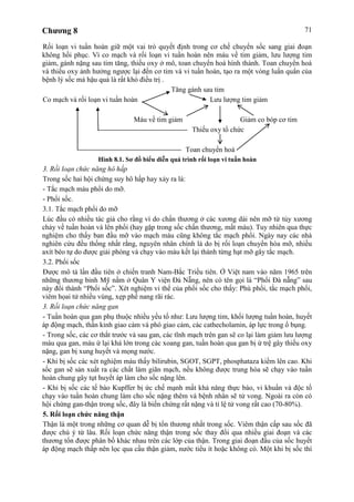 Chương 8 71
Rối loạn vi tuần hoàn giữ một vai trò quyết định trong cơ chế chuyển sốc sang giai đoạn
không hồi phục. Vì co mạch và rối loạn vi tuần hoàn nên máu về tim giảm, lưu lượng tim
giảm, gánh nặng sau tim tăng, thiếu oxy ở mô, toan chuyển hoá hình thành. Toan chuyển hoá
và thiếu oxy ảnh hưởng ngược lại đến cơ tim và vi tuần hoàn, tạo ra một vòng luẩn quẩn của
bệnh lý sốc mà hậu quả là rất khó điều trị .
Tăng gánh sau tim
Co mạch và rối loạn vi tuần hoàn Lưu lượng tim giảm
Máu về tim giảm Giảm co bóp cơ tim
Thiếu oxy tổ chức
Toan chuyển hoá
Hình 8.1. Sơ đồ biểu diễn quá trình rối loạn vi tuần hoàn
3. Rối loạn chức năng hô hấp
Trong sốc hai hội chứng suy hô hấp hay xảy ra là:
- Tắc mạch máu phổi do mỡ.
- Phổi sốc.
3.1. Tắc mạch phổi do mỡ
Lúc đầu có nhiều tác giả cho rằng vì do chấn thương ở các xương dài nên mỡ từ tủy xương
chảy về tuần hoàn và lên phổi (hay gặp trong sốc chấn thương, mất máu). Tuy nhiên qua thực
nghiệm cho thấy ban đầu mỡ vào mạch máu cũng không tắc mạch phổi. Ngày nay các nhà
nghiên cứu đều thống nhất rằng, nguyên nhân chính là do bị rối loạn chuyển hóa mỡ, nhiều
axít béo tự do được giải phóng và chạy vào máu kết lại thành từng hạt mỡ gây tắc mạch.
3.2. Phổi sốc
Được mô tả lần đầu tiên ở chiến tranh Nam-Bắc Triều tiên. Ở Việt nam vào năm 1965 trên
những thương binh Mỹ nằm ở Quân Y viện Đà Nẵng, nên có tên gọi là “Phổi Đà nẵng” sau
này đổi thành “Phổi sốc”. Xét nghiệm vi thể của phổi sốc cho thấy: Phù phổi, tắc mạch phổi,
viêm họai tử nhiều vùng, xẹp phế nang rãi rác.
3. Rối loạn chức năng gan
- Tuần hoàn qua gan phụ thuộc nhiều yếu tố như: Lưu lượng tim, khối lượng tuần hoàn, huyết
áp động mạch, thần kinh giao cảm và phó giao cảm, các cathecholamin, áp lực trong ổ bụng.
- Trong sốc, các cơ thắt trước và sau gan, các tĩnh mạch trên gan sẽ co lại làm giảm lưu lượng
máu qua gan, máu ứ lại khá lớn trong các xoang gan, tuần hoàn qua gan bị ứ trệ gây thiếu oxy
nặng, gan bị xung huyết và mọng nước.
- Khi bị sốc các xét nghiệm máu thấy bilirubin, SGOT, SGPT, phosphataza kiềm lên cao. Khi
sốc gan sẽ sản xuất ra các chất làm giãn mạch, nếu không được trung hòa sẽ chạy vào tuần
hoàn chung gây tụt huyết áp làm cho sốc nặng lên.
- Khi bị sốc các tế bào Kupffer bị ức chế mạnh mất khả năng thực bào, vi khuẩn và độc tố
chạy vào tuần hoàn chung làm cho sốc nặng thêm và bệnh nhân sẽ tử vong. Ngoài ra còn có
hội chứng gan-thận trong sốc, đây là biến chứng rất nặng và tỉ lệ tử vong rất cao (70-80%).
5. Rối loạn chức năng thận
Thận là một trong những cơ quan dễ bị tổn thương nhất trong sốc. Viêm thận cấp sau sốc đã
được chú ý từ lâu. Rối loạn chức năng thận trong sốc thay đổi qua nhiều giai đoạn và các
thương tổn được phân bố khác nhau trên các lớp của thận. Trong giai đoạn đầu của sốc huyết
áp động mạch thấp nên lọc qua cầu thận giảm, nước tiểu ít hoặc không có. Một khi bị sốc thì
 