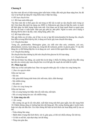 Chương 8 72
tùy theo mức độ mà có hiện tượng giảm tuần hoàn ở thận, đến một giai đoạn nặng hơn, lúc đã
xảy ra tụt huyết áp nặng thì vùng thiếu máu ở thận lan rộng.
6. Rối loạn chuyển hóa
6.1. Rối loạn nước-điện giải
Tùy theo mức độ và thời gian sốc mà trong cơ thể xẩy ra một sự vận chuyển nước trong cơ
thể. Giai đoạn đầu dưới tác dụng của ADH và Aldosteron gây tăng tái hấp thu nước và muối
để khôi phục lại khối lượng hoàn toàn mất. Giai đoạn sau từ lòng mạch thoát ra ngoài gian
bào do rối loạn vi tuần hoàn. Hậu quả gây phù kẻ, phù phổi. Ngoài ra nước còn ứ đọng ở
khoang thứ ba như ở dạ dầy, ruột, màng bụng, phổi, tim.
6.2. Rối loạn kiềm toan
Sốc gây thiếu oxy tổ chức, các tế bào và các ty lạp thể (mitochondrie) bị thương tổn, chuyển
hóa diễn ra trong điều kiện kỵ khí, ứ đọng axít lactic gây toan chuyển hóa nặng.
6.3. Chuyển hóa đạm
Trong sốc, prothrombin, fìbrinogène giảm, các chất nitơ như urée, créatinin, axít uric,
phenylalanin, tyrosin, lysin tăng cao, trong khi đó isoleusin, prolin và glysin giảm. Vì vậy khi
đang sốc cơ thể không hấp thu và sử dụng các axít amin từ bên ngoài đưa vào được.
6.4. Chuyển hóa đường
Do chuyển hóa theo đường kỵ khí nên chuyển hóa glucose bị rối loạn nặng.
6.5. Chuyển hóa mỡ
Mỡ dự trữ được huy động, các acide béo tự do tăng vì thiếu O2 không chuyển hóa đến cùng
tạo nên các cetonic gây toan chuyển hóa và có thể gây tắc mạch do mỡ nhất là ở phổi.
IV. Phân loại sốc
Hiện nay có hai cách phân loại: Dựa vào nguyên nhân gây sốc và dựa vào cung lượng tim.
1. Dựa vào nguyên nhân
Gồm các loại sau:
- Sốc tim
- Sốc giảm khối lượng tuần hoàn (sốc mất máu, dịch, chấn thương)
- Sốc nhiễm trùng
- Sốc phản vệ
2. Dựa vào cung lượng tim
Gồm các loại sau:
- Sốc có cung lượng tim thấp: như sốc mất máu, mất dịch.
- Sốc có cung lượng tim cao: sốc nhiễm trùng.
V. Lâm sàng của sốc
1. Sốc cương
- Sốc cương còn gọi là sốc tiên phát, xuất hiện trong một thời gian ngắn, kéo dài trung bình
10-15phút nhưng cũng có trường hợp kéo dài hàng giờ. Sốc cương thường gặp ở tuyến trước
hoặc nơi cấp cứu đầu tiên. Các triệu chứng thể hiện sự kích thích các hoạt động sinh lý của cơ
thể.
- Triệu chứng lâm sàng:
+ Bệnh nhân ở trạng thái kích thích, vật vã, giãy giụa, có khi nói nhiều nhưng vẫn tỉnh táo.
+ Có khi ra mồ hôi, mặt nhợt nhạt, hơi đỏ hồng.
+ Tăng cảm giác đau.
 