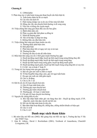 Chương 8 75
E. 1200ml/phút
9. Phản ứng của vi tuần hoàn trong giai đoạn huyết cầu biểu hiện là:
A. Tuần hoàn chậm lại do co mạch
B. Các tiểu cầu tách rời
C. Hiện tượng sludge xảy ra do các tế bào máu kết dính
D. Hồng cầu vẫn vận chuyển bình thường và đi song song
E. Tiểu cầu và hồng cầu xuyên mạch
10. Triệu chứng lâm sàng giai đoạn đầu của sốc bao gồm:
A. Bệnh nhân nằm yên
B. Phản xạ giảm đặc biệt phản xạ đồng tử
C. Nhiệt độ thường giảm
D. Tần sô hô hấp và nhịp tim tăng
E. Không thấy các dấu hiệu trên
11. Triệu chứng lâm sàng giai đoạn muộn của sốc:
A. Thường được phát hiện sớm
B. Khó phát hiện
C. Phát hiện được khi có ngay nơi xảy ra tai nạn
D. Thường kín đáo
E. Thường rất rầm rộ nên dể chẩn đoán
12. Biểu hiện lâm sàng của sốc ở thời gian muộn thường hay gặp:
A. Huyết áp động mạch thấp, huyết áp tĩnh mạch trung ương không thay đổi
B. Huyết áp động mạch thấp, huyết áp tĩnh mạch trung ương tăng
C. Huyết áp tĩnh mạch trung ương giảm, huyết áp động mạch giảm
D. Huyết áp động mạch giảm, huyết áp tĩnh mạch trung ương tăng khi có suy tim
E. Có thể xảy ra hoặc C hoặc D
13. Trong sốc lưu lượng máu qua gan giảm do:
A. Khi sốc gan sản xuất ra chất co mạch
B. Tế bào Kupffer tăng nhạy cảm, gây trở ngai tuần hoàn
C. Do gan sản xuất các chất giãn mạch.
D. Câu A, B đúng
E. Câu A, B, C sai
14. Khi bị sốc do rối loạn chuyển hoá nên:
A. Gây rối loạn tuần hoàn sớm
B. Thường gây toan chuyển hoá
C. Thường gây kiềm chuyển hoá
D. Thường gây rối loạn vi tuần hoàn
E. Chỉ gây rối loạn chuyển hoá đường
15. Nguyên tắc chung điều trị sốc:
A. Khi tiếp nhận bệnh nhân ghi vào bảng theo dỏi : Huyết áp động mạch, CVP,
nhịp thở, nước tiểu dựa vào đó mà hồi sức
B. Hồi sức hô hấp tuần hoàn là chủ yếu
C. Bảo đảm thận hoạt động tốt, chống đau, chống nhiểm khuẩn có hiệu quả
D. Câu A và B
E. Câu A và C
Danh mục sách tham khảo
1. Bộ môn Gây mê Hồi sức (2002). Bài giảng Gây mê Hồi sức tập 1, Trường đại học Y Hà
nội, NXB Y học.
2. Alan R. Aitken., David J. Rowbotham (2001). Textbook of Anaesthesia, Churchill
Livingstone, UK.
 