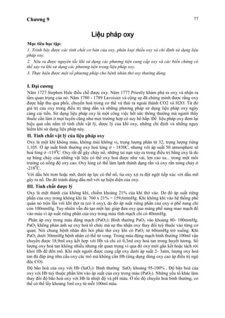 Chương 9 77
Liệu pháp oxy
Mục tiêu học tập:
1. Trình bày được các tính chất cơ bản của oxy, phân loại thiếu oxy và chỉ định sử dụng liệu
pháp oxy.
2. Nêu ra được nguyên tắc khi sử dụng các phương tiện cung cấp oxy và các biến chứng có
thể xảy ra khi sử dụng các phương tiện trong liệu pháp oxy.
3. Thực hiện được một số phương pháp cho bệnh nhân thở oxy thường dùng.
I. Đại cương
Năm 1727 Stephen Hale điều chế được oxy. Năm 1777 Priestly khám phá ra oxy và nhận ra
tầm quan trọng của nó. Năm 1780 - 1789 Lavoisier và cộng sự đã chứng minh được rằng oxy
được hấp thu qua phổi, chuyển hoá trong cơ thể và thải ra ngoài thành CO2 và H2O. Từ đó
giá trị của oxy trong điều trị tăng dần và những phương pháp sử dụng liệu pháp oxy ngày
càng cải tiến. Sử dụng liệu pháp oxy là một công việc hết sức thông thường mà người thầy
thuốc cần làm ở mọi tuyến cũng như mọi trường hợp có suy hô hấp. Để liệu pháp oxy đem lại
hiệu quả cần nắm rõ tính chất vật lý, dược lý của khí oxy, những chỉ định và những nguy
hiểm khi sử dụng liệu pháp này.
II. Tính chất vật lý của liệu pháp oxy
Oxy là một khí không màu, không mùi không vị, trọng lượng phân tử 32, trọng lượng riêng
1,105. Ở áp suất bình thường oxy hoá lỏng ở - 1830C, nhưng với áp suất 50 atmosphere sẽ
hoá lỏng ở -1190
C. Oxy rất dễ gây cháy nổ, những tai nạn xảy ra trong điều trị bằng oxy là do
sự bùng cháy của những vật liệu có thể oxy hoá được như vải, len cao su... trong một môi
trường có nồng độ oxy cao. Oxy lỏng có thể làm lạnh thành dạng rắn và oxy rắn nóng chảy ở
-2180
C.
Với dầu bôi trơn hoặc mỡ, dưới áp lực có thể nổ, tia oxy xịt ra đột ngột tiếp xúc với dầu mỡ
gây ra nổ. Do đó tránh dùng dầu mỡ với sự hiện diện của oxy.
III. Tính chất dược lý
Oxy là một thành của không khí, chiếm khoảng 21% của khí thở vào. Do đó áp suất riêng
phần của oxy trong không khí là: 760 x 21% = 159,6mmHg. Khi không khí vào hệ thống phế
quản nó trộn lẫn với khí thở ra (có ít oxy), do đó áp suất riêng phần của oxy ở phế nang chỉ
còn 100mmHg. Tuy nhiên vẫn đủ tạo một lực giúp đưa oxy qua màng phế nang mao mạch để
vào máu vì áp suất riêng phần của oxy trong máu tĩnh mạch chỉ có 40mmHg.
Phân áp oxy trong máu động mạch (PaO2): Bình thường PaO2 vào khoảng 80- 100mmHg.
PaO2 không phản ánh sự oxy hoá tổ chức mà sự thu nhận oxy thay đổi tuỳ thuộc vào từng cơ
quan. Nói chung bệnh nhân đòi hỏi phải thở oxy khi có PaO2 từ 60mmHg trở xuống. Khi
PaO2 dưới 30mmHg bệnh nhân có thể tử vong. Trong máu động mạch bình thường 100ml vận
chuyển được 18,9ml oxy kết hợp với Hb và chỉ có 0,3ml oxy hoà tan trong huyết tương. Số
lượng oxy hoà tan không nhiều nhưng rất quan trọng vì qua đó oxy mới gắn kết hoặc tách rời
khỏi Hb để đến mô. Khi một người được cung cấp oxy dưới áp suất 2- 3atm, lượng oxy hoà
tan đủ đáp ứng nhu cầu oxy các mô mà không cần Hb (ứng dụng dùng oxy cao áp điều trị ngộ
độc CO).
Độ bão hoà của oxy với Hb (SaO2): Bình thường SaO2 khoảng 95-100% . Độ bão hoà của
oxy với Hb tuỳ thuộc phần lớn vào áp suất của oxy trong máu (PaO2). Những yếu tố khác làm
thay đổi độ bão hoà oxy với Hb là nhiệt độ và pH máu. Ở tốc độ chuyển hoá bình thường, cơ
thể có thể lấy khoảng 5ml oxy từ mỗi 100ml máu.
 