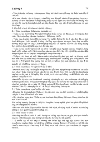 Chương 9 79
- Tuần hoàn đến phế nang và tương quan thông khí - tưới máu phế nang tốt. Tuần hoàn đến tổ
chức tốt
- Các men cần cho việc sử dụng oxy của tế bào hoạt động tốt và các tế bào sử dụng được oxy.
Tóm lại khi một bệnh nhân có triệu chứng thiếu oxy thì người thầy thuốc cấp cứu không phải
chỉ cho thở oxy là đủ mà phải đánh giá đầy đủ các điều kiện trên để điều chỉnh các rối loạn
thích hợp.
2. Chỉ định và mức độ hiệu quả của liệu pháp oxy
2.1. Thiếu oxy máu do thiếu nguồn cung cấp oxy
- Thiếu oxy do môi trường: Như các trường hợp thiếu oxy do lên độ cao, do ở trong các đám
cháy: Các trường hợp này nếu cho thở oxy thì kết quả rất tốt.
- Thiếu oxy do giảm thông khí phế nang: Tắc nghẽn đường thở do dị vật, đàm dãi, co thắt
thanh khí quản: Hoặc hạn chế di động của lồng ngực do sau mổ ngực, bụng hay sau chấn
thương, do gù vẹo cột sống. Các trường hợp này phải kết hợp thở oxy với khai thông đường
thở, cải thiện thông khí phế nang mới đạt hiệu quả.
- Thiếu oxy do cản trở sự khuyếch tán khí ở vách phế nang: Nguyên nhân do phù phổi, xung
huyết phổi, xơ hoá phổi: Các trường hợp này nếu tăng FiO2 lên 50% có thể làm gia tăng khả
năng khuyếch tán của oxy qua hàng rào phế nang - mao mạch.
-Thiếu oxy do shunt nội phổi: Xảy ra ở các trường hợp đặc phổi, xẹp phổi các dị dạng mạch
máu bẩm sinh có shunt động - tĩnh mạch gây tình trạng mất cân bằng giữa thông khí và tưới
máu (tỷ lệ V/Q giảm). Các trường hợp này thở oxy chỉ có hiệu quả một phần do máu đi tắt
qua chỗ nối nên không trao đổi oxy được.
2.2. Thiếu oxy máu do rối loạn huyết sắc tố (Hb)
- Do thiếu máu: Oxy vận chuyển trong máu chủ yếu dưới dạng kết hợp với Hb nên khi thiếu
máu sẽ gây thiếu phương tiện để vận chuyển oxy đến tổ chức. Thở oxy chỉ làm tăng lượng
oxy hoà tan lên một ít. Biện pháp điều trị chủ yếu là cho truyền hồng cầu khối hoặc máu toàn
phần để cung cấp đủ Hb.
- Do nhiễm độc các chất làm Hb mất khả năng vận chuyển oxy: Như nhiễm độc các chất gây
méthemoglobin máu. Trong các trường hợp này ngoài cho thở oxy thì biện pháp chính vẫn là
phục hồi khả năng tải oxy của Hb (Dùng xanh méthylène 2mg/k/giờ, cho lặp lại nếu cần và
vitamin C liều 20 - 40 mg/kg/lần x 2 - 4 lần/giờ bằng đường tĩnh mạch)
2.3. Thiếu oxy máu do nguyên nhân tuần hoàn
- Do giảm thể tích tuần hoàn: Thiếu oxy do giảm tưới máu mô. Kết hợp thở oxy với biện pháp
chủ yếu là phục hồi thể tích tuần hoàn.
- Do giảm lưu lượng tim: Thiếu oxy do tim hoạt động không hiệu quả, không đảm bảo đủ
máu đi nuôi cơ thể.
Các trường hợp này thở oxy sẽ có lợi do làm giảm co mạch phổi, giảm hậu gánh thất phải và
tăng lưu lượng máu về thất trái.
- Do ứ trệ tuần hoàn: Nguyên nhân do ứ trệ tĩnh mạch, tắc động mạch. Cho thở oxy thường
không có hiệu quả trong các trường hợp này.
2.4. Thiếu oxy do tổ chức
- Do tăng nhu cầu oxy của tổ chức: Trong các trường hợp sốt cao, co giật, run lạnh nhu cầu
oxy của cơ thể tăng cao. Các trường hợp này cho thở oxy cho kết quả tốt.
- Do nhiễm độc tế bào: Một số trường hợp nhiễm độc như ngộ độc cyanua làm men
cytochrome oxydase bị ức chế và tế bào sẽ không sử dụng được oxy. Cho thở oxy có thể giúp
chuyển phản ứng oxy hoá sang 1 hệ thống men khác như oxygen tranferase và oxygen
oxidase.
 