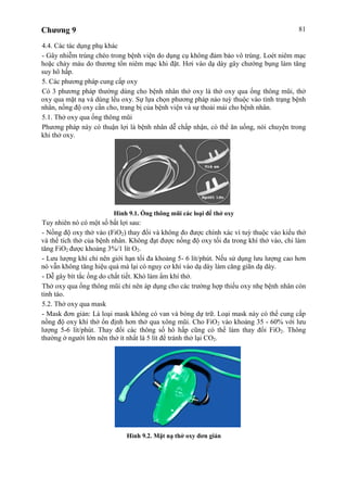 Chương 9 81
4.4. Các tác dụng phụ khác
- Gây nhiễm trùng chéo trong bệnh viện do dụng cụ không đảm bảo vô trùng. Loét niêm mạc
hoặc chảy máu do thương tổn niêm mạc khi đặt. Hơi vào dạ dày gây chướng bụng làm tăng
suy hô hấp.
5. Các phương pháp cung cấp oxy
Có 3 phương pháp thường dùng cho bệnh nhân thở oxy là thở oxy qua ống thông mũi, thở
oxy qua mặt nạ và dùng lều oxy. Sự lựa chọn phương pháp nào tuỳ thuộc vào tình trạng bệnh
nhân, nồng độ oxy cần cho, trang bị của bệnh viện và sự thoải mái cho bệnh nhân.
5.1. Thở oxy qua ống thông mũi
Phương pháp này có thuận lợi là bệnh nhân dễ chấp nhận, có thể ăn uống, nói chuyện trong
khi thở oxy.
Hình 9.1. Ống thông mũi các loại để thở oxy
Tuy nhiên nó có một số bất lợi sau:
- Nồng độ oxy thở vào (FiO2) thay đổi và không đo được chính xác vì tuỳ thuộc vào kiểu thở
và thể tích thở của bệnh nhân. Không đạt được nồng độ oxy tối đa trong khí thở vào, chỉ làm
tăng FiO2 được khoảng 3%/1 lít O2.
- Lưu lượng khí chỉ nên giới hạn tối đa khoảng 5- 6 lít/phút. Nếu sử dụng lưu lượng cao hơn
nó vẫn không tăng hiệu quả mà lại có nguy cơ khí vào dạ dày làm căng giãn dạ dày.
- Dễ gây bít tắc ống do chất tiết. Khó làm ẩm khí thở.
Thở oxy qua ống thông mũi chỉ nên áp dụng cho các trường hợp thiếu oxy nhẹ bệnh nhân còn
tỉnh táo.
5.2. Thở oxy qua mask
- Mask đơn giản: Là loại mask không có van và bóng dự trữ. Loại mask này có thể cung cấp
nồng độ oxy khí thở ổn định hơn thở qua xông mũi. Cho FiO2 vào khoảng 35 - 60% với lưu
lượng 5-6 lít/phút. Thay đổi các thông số hô hấp cũng có thể làm thay đổi FiO2. Thông
thường ở người lớn nên thở ít nhất là 5 lít để tránh thở lại CO2.
Hình 9.2. Mặt nạ thở oxy đơn giản
 