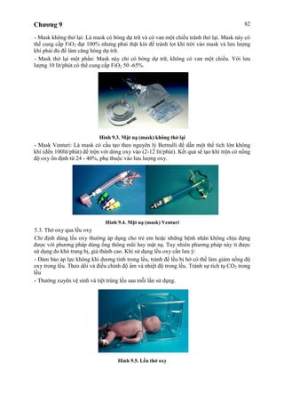 Chương 9 82
- Mask không thở lại: Là mask có bóng dự trữ và có van một chiều tránh thở lại. Mask này có
thể cung cấp FiO2 đạt 100% nhưng phải thật kín để tránh lọt khí trời vào mask và lưu lượng
khí phải đủ để làm căng bóng dự trữ.
- Mask thở lại một phần: Mask này chỉ có bóng dự trữ, không có van một chiều. Với lưu
lượng 10 lít/phút có thể cung cấp FiO2 50 -65%.
Hình 9.3. Mặt nạ (mask) không thở lại
- Mask Venturi: Là mask có cấu tạo theo nguyên lý Bernulli để dẫn một thể tích lớn không
khí (đến 100lít/phút) để trộn với dòng oxy vào (2-12 lít/phút). Kết quả sẽ tạo khí trộn có nồng
độ oxy ổn định từ 24 - 40%, phụ thuộc vào lưu lượng oxy.
Hình 9.4. Mặt nạ (mask) Venturi
5.3. Thở oxy qua lều oxy
Chỉ định dùng lều oxy thường áp dụng cho trẻ em hoặc những bệnh nhân không chịu đựng
được với phương pháp dùng ống thông mũi hay mặt nạ. Tuy nhiên phương pháp này ít được
sử dụng do khó trang bị, giá thành cao. Khi sử dụng lều oxy cần lưu ý:
- Đảm bảo áp lực không khí dương tính trong lều, tránh để lều bị hở có thể làm giảm nồng độ
oxy trong lều. Theo dõi và điều chỉnh độ ẩm và nhiệt độ trong lều. Tránh sự tích tụ CO2 trong
lều
- Thường xuyên vệ sinh và tiệt trùng lều sau mỗi lần sử dụng.
Hình 9.5. Lều thở oxy
 