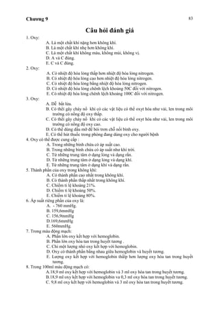 Chương 9 83
Câu hỏi đánh giá
1. Oxy:
A. Là một chất khí nặng hơn không khí.
B. Là một chất khí nhẹ hơn không khí.
C. Là một chất khí không màu, không mùi, không vị.
D. A và C đúng.
E. C và C đúng.
2. Oxy:
A. Có nhiệt độ hóa lỏng thấp hơn nhiệt độ hóa lỏng nitrogen.
B. Có nhiệt độ hóa lỏng cao hơn nhiệt độ hóa lỏng nitrogen.
C. Có nhiệt độ hóa lỏng bằng nhiệt độ hóa lỏng nitrogen.
D. Có nhiệt độ hóa lỏng chênh lệch khoảng 50C đối với nitrogen.
E. Có nhiệt độ hóa lỏng chênh lệch khoảng 100C đối với nitrogen.
3. Oxy:
A. Dễ bắt lửa.
B. Có thểí gây cháy nổ khi có các vật liệu có thể oxyt hóa như vải, len trong môi
trường có nồng độ oxy thấp.
C. Có thểí gây cháy nổ khi có các vật liệu có thể oxyt hóa như vải, len trong môi
trường có nồng độ oxy cao.
D. Có thể dùng dầu mỡ để bôi trơn chỗ nối bình oxy.
E. Có thể hút thuốc trong phòng đang dùng oxy cho người bệnh
4. Oxy có thể được cung cấp :
A. Trong những bình chứa có áp suất cao.
B. Trong những bình chứa có áp suất như khí trời.
C. Từ những trung tâm ở dạng lỏng và dạng rắn.
D. Từ những trung tâm ở dạng lỏng và dạng khí.
E. Từ những trung tâm ở dạng khí và dạng rắn.
5. Thành phần của oxy trong không khí:
A. Có thành phần cao nhất trong không khí.
B. Có thành phần thấp nhất trong không khí.
C. Chiếm tỉ lệ khoảng 21%.
D. Chiếm tỉ lệ khoảng 50%.
E. Chiếm tỉ lệ khoảng 80%.
6. Áp suất riêng phần của oxy là:
A. - 760 mmHg.
B. 159,6mmHg
C. 156,9mmHg
D.169,6mmHg
E. 560mmHg.
7. Trong máu động mạch:
A. Phần lớn oxy kết hợp với hemoglobin.
B. Phần lớn oxy hòa tan trong huyết tương .
C. Chỉ một lượng nhỏ oxy kết hợp với hemoglobin.
D. Oxy có thành phần bằng nhau giữa hemoglobin và huyết tương.
E. Lượng oxy kết hợp với hemoglobin thấïp hơn lượng oxy hòa tan trong huyết
tương.
8. Trong 100ml máu động mạch có:
A.18,9 ml oxy kết hợp với hemoglobin và 3 ml oxy hòa tan trong huyết tương.
B.18,9 ml oxy kết hợp với hemoglobin va 0,3 ml oxy hòa tan trong huyết tương.
C. 9,8 ml oxy kết hợp với hemoglobin và 3 ml oxy hòa tan trong huyết tương.
 