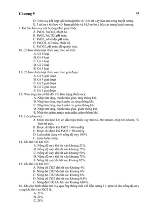 Chương 9 84
D. 3 ml oxy kết hợp với hemoglobin và 19,8 ml oxy hòa tan trong huyết tương.
E. 3 ml oxy kết hợp với hemoglobin và 18,9 ml oxy hòa tan trong huyết tương.
9. Độ bão hòa oxy với hemoglobin phụ thuộc :
A. PaO2, PaCO2, nhiệt độ.
B. PaO2, PaCO2, pH máu.
C. PaO2,, nhiệt độ, pH máu.
D. PaCO2, pH máu, nhiệt độ.
E. PaCO2, pH máu, độ quánh máu.
10. Có bao nhiêu lọai thiếu oxy theo cổ điển:
A. Có 5 loại
B. Có 4 loại
C. Có 3 loại
D. Có 2 loại
E. Có 1 loại
11. Có bao nhiêu loại thiếu oxy theo giai đoạn:
A. Có 5 giai đoạn
B. Có 4 giai đoạn
C. Có 3 giai đoạn
D. Có 2 giai đoạn
E. Có 1 giai đoạn
12. Phản ứng của cơ thể đối với tình trạng thiếu oxy:
A. Nhịp tim tăng, mạch máu giãn, tăng thông khí.
B. Nhịp tim tăng, mạch máu co, tăng thông khí.
C. Nhịp tim tăng, mạch máu co, giảm thông khí.
D. Nhịp tim tăng, mạch máu giãn, giảm thông khí.
E. Nhịp tim giảm, mạch máu giãn, giảm thông khí.
13. Liệu pháp oxy:
A. Được chỉ định khi có dấu hiệu thiếu oxy: tím tái, thở nhanh, nhịp tim nhanh, rối
loạn tri giác.
B. Được chỉ định khi PaO2 > 60 mmHg
C. Được chỉ định khi PvO2 > 30 mmHg
D. Luôn phải dùng với nồng độ oxy 100%
E. Luôn luôn có hại.
14. Khi thở với khí trời:
A. Nồng độ oxy khi hít vào khoảng 21%.
B. Nồng độ oxy khi hít vào khoảng 25%.
C. Nồng độ oxy khi hít vào khoảng 50%.
D. Nồng độ oxy khi hít vào khoảng 75%.
E. Nồng độ oxy khi hít vào khoảng 85%.
15. Khi thở với khí trời:
A. Nồng độ CO2 khi hít vào khoảng 4%
B. Nồng độ CO2 khi hít vào khoảng 6%
C. Nồng độ CO2 khi hít vào khoảng 8%
D. Nồng độ CO2 khi hít vào khoảng 0,4%
E. Nồng độ CO2 khi hít vào khoảng 0,04%.
16. Khi cho bệnh nhân thở oxy qua ống thông mũi với liều lượng 1 l/ phút sẽ cho nồng độ oxy
trong khí thở vào FiO2 là:
A. 21%
B. 24%
C. 28%
 