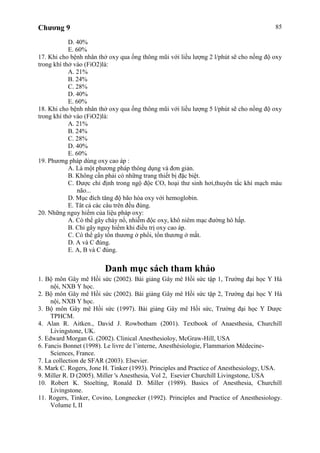 Chương 9 85
D. 40%
E. 60%
17. Khi cho bệnh nhân thở oxy qua ống thông mũi với liều lượng 2 l/phút sẽ cho nồng độ oxy
trong khí thở vào (FiO2)là:
A. 21%
B. 24%
C. 28%
D. 40%
E. 60%
18. Khi cho bệnh nhân thở oxy qua ống thông mũi với liều lượng 5 l/phút sẽ cho nồng độ oxy
trong khí thở vào (FiO2)là:
A. 21%
B. 24%
C. 28%
D. 40%
E. 60%
19. Phương pháp dùng oxy cao áp :
A. Là một phương pháp thông dụng và đơn giản.
B. Không cần phải có những trang thiết bị đặc biệt.
C. Được chỉ định trong ngộ độc CO, hoại thư sinh hơi,thuyên tắc khí mạch máu
não...
D. Mục đích tăng độ bão hòa oxy với hemoglobin.
E. Tât cả các câu trên đều đúng.
20. Những nguy hiểm của liệu pháp oxy:
A. Có thể gây cháy nổ, nhiễm độc oxy, khô niêm mạc đường hô hấp.
B. Chỉ gây nguy hiểm khi điều trị oxy cao áp.
C. Có thể gây tổn thương ở phổi, tổn thương ở mắt.
D. A và C đúng.
E. A, B và C đúng.
Danh mục sách tham khảo
1. Bộ môn Gây mê Hồi sức (2002). Bài giảng Gây mê Hồi sức tập 1, Trường đại học Y Hà
nội, NXB Y học.
2. Bộ môn Gây mê Hồi sức (2002). Bài giảng Gây mê Hồi sức tập 2, Trường đại học Y Hà
nội, NXB Y học.
3. Bộ môn Gây mê Hồi sức (1997). Bài giảng Gây mê Hồi sức, Trường đại học Y Dược
TPHCM.
4. Alan R. Aitken., David J. Rowbotham (2001). Textbook of Anaesthesia, Churchill
Livingstone, UK.
5. Edward Morgan G. (2002). Clinical Anesthesioloy, McGraw-Hill, USA
6. Fancis Bonnet (1998). Le livre de l’interne, Anesthésiologie, Flammarion Médecine-
Sciences, France.
7. La collection de SFAR (2003). Elsevier.
8. Mark C. Rogers, Jone H. Tinker (1993). Principles and Practice of Anesthesiology, USA.
9. Miller R. D (2005). Miller 's Anesthesia, Vol 2, Esevier Churchill Livingstone, USA
10. Robert K. Stoelting, Ronald D. Miller (1989). Basics of Anesthesia, Churchill
Livingstone.
11. Rogers, Tinker, Covino, Longnecker (1992). Principles and Practice of Anesthesiology.
Volume I, II
 