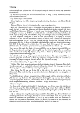 Chương 1 6
hoàn và hô hấp nên ngày nay hạn chế sử dụng và chống chỉ định ở các trường hợp bệnh nhân
có dạ dày đầy.
Tuỳ theo mức độ và thời gian phẫu thuật và thuốc mê sử dụng, kỹ thuật mê tĩnh mạch được
giới thiệu tóm tắt như sau:
- Gây mê tĩnh mạch với thiopental
+ Chuẩn bị phương tiện: Gồm các phương tiện gây mê giống như gây mê toàn thân có đặt nội
khí quản.
+ Tiền mê: Thường tiền mê với thuốc giảm đau trung ương và atropine.
+ Khởi mê: Liều dùng từ 3-5mg/kg tiêm chậm vào tĩnh mạch (chú ý không tiêm vào động
mạch vì sẽ gây co mạch làm thiếu máu nuôi dưỡng dẫn đến hoại tử vùng chi dưới chỗ tiêm),
sau 30-60 giây bệnh nhân sẽ hôn mê và kéo dài trung bình khoảng 10 phút. Nếu muốn duy trì
mê thì phải tiêm nhắc lại 20-25% so với liều đầu khi bệnh nhân có dấu hiệu tỉnh (theo dõi
mạch, huyết áp động mạch, tần số hô hấp), bằng cách tiêm ngắt quảng hoặc nhỏ giọt liên tục.
Tuy nhiên thiopental không phải là thuốc để chọn lựa duy trì mê vì nó không có tác dụng
giảm đau và có thời gian đào thải chậm sẽ có nguy cơ tích luỹ thuốc. Tổng liều sử dụng không
quá 1g cho một cuộc gây mê. Trong quá trình gây mê phải theo dõi chặt chẽ mạch, huyết áp
động mạch, nhịp tim và tần số hô hấp, đánh giá tri giác bằng cách xem đồng tử và tình trạng
kích thích do đau để duy trì mê thích hợp. Nếu phẫu thuật chỉ trong một thời gian ngắn
(15phút) có thể để bệnh nhân tự thở khí trời, tuy nhiên tốt nhất là cho thở với oxy.
Ngày nay mê tĩnh mạch đơn thuần với thiopental không còn áp dụng do thiopental không có
tác dụng giảm đau nên người gây mê thường kết hợp cho thêm thuốc giảm đau họ morphine,
vì thế phải theo dõi hô hấp thật chặt chẽ, cũng chính vì thế mà kỹ thuật này ngày càng ít áp
dụng do tính chất an toàn trong gây mê.
Gây mê tĩnh mạch còn áp dụng được cho tất cả các thuốc mê tĩnh mạch mới có khác như
ketamine, propofol, midazolam, kỹ thuật ứng dụng cũng tương tự như trên, chỉ khác nhau về
liều lượng sử dụng và chống chỉ định đặc thù của mỗi loại thuốc sử dụng.
3.5. Tai biến và biến chứng do gây mê tĩnh mạch
- Tai biến: Tiêm thuốc ra ngoài mạch máu gây hoại tử da khi dùng với thiopental. Tiêm thuốc
vào động mạch gây co mạch, thiếu máu nuôi dưỡng vùng chi dưới chỗ tiêm, nguy cơ cắt cụt
chi trong gây mê với thiopental. Gây hội chứng trào ngược.
- Biến chứng: Suy hô hấp cấp do ức chế hô hấp và truỵ tim mạch do ức chế cơ tim
(thiopental). Tăng huyết áp, tăng áp lực nội sọ (ketamine). Dị ứng thuốc, sốc dạng phản vệ
(thiopental).
Tóm lại kỹ thuật gây mê ngày càng phát triển, vì thế trong gây mê hiện đại có khuynh hướng
phối hợp các loại thuốc mê tĩnh mạch. Người ta thường phối hợp các loại thuốc mê như:
Thiopental, propofol, etomidate, ketamine hoặc thuốc an thần như midazolam (Hypnovel) với
nhóm morphine như fentanyl, alfentanil, sufentanil... để gây mê tĩnh mạch.
4. Gây mê nhỏ giọt
Còn được gọi là mê mặt nạ hở (mask), kỹ thuật này ngày nay chỉ còn mang tính chất lịch sử
vì ít được sử dụng. Đặc điểm của kỹ thuật này là phải dùng với các thuốc mê hơi có độ bốc
hơi cao (ether, halothan) và chỉ ứng dụng mê trong một thời gian ngắn. Kỹ thuật được thực
hiện như sau:
- Mặt nạ mê được làm bằng khung kim loại, qua đó lót chừng 8 lớp gạc. Trước khi khởi mê
cần nhỏ giọt thuốc mê cho ướt gạc, đưa mặt nạ (mask) sát mũi bệnh nhân, cho ngửi 3-4 nhịp
thở để cho bệnh nhân làm quen và khỏi sợ, sau đó úp mặt nạ che kín mồm, mũi bệnh nhân và
tiếp tục nhỏ giọt thuốc mê lên trên các lớp gạc. Sự bốc hơi của thuốc mê sẽ làm giảm nhiệt độ
của mặt nạ tạo nên ngưng tụ hơi nước làm tăng áp lực bốc hơi của thuốc mê.
 